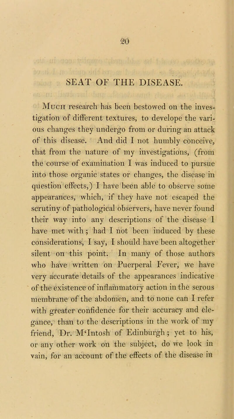 SEAT OF THE DISEASE. Much research has been bestowed on the inves- tigation of different textures, to develope the vari- ous changes they undergo from or during an attack of this disease. And did I not humbly conceive, that from the nature of my investigations, (from the course of examination I was induced to pursue into those organic states or changes, the disease in question effects,) I have been able to observe some appearances, which, if they have not escaped the scrutiny of pathological observers, have never found their way into any descriptions of the disease 1 have met with; had I not been induced by these considerations, I say, I should have been altogether silent on this point. In many of those authors who have written on Puerperal Fever, we have very accurate details of the appearances indicative of the existence of inflammatory action in the serous membrane of the abdomen, and to none can I refer with greater confidence for their accuracy and ele- gance, than to the descriptions in the work of my friend, Dr. MTntosh of Edinburgh ; yet to his, or any other work on the subject, do we look in vain, for an account of the effects of the disease in