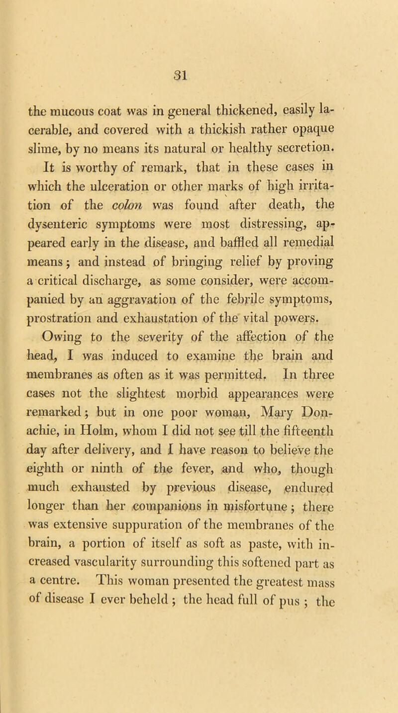 the mucous coat was in general thickened, easily la- cerable, and covered with a thickish rather opaque slime, by no means its natural or healthy secretion. It is worthy of remark, that in these cases in which the ulceration or other marks of high irrita- \ tion of the colon was found after death, the dysenteric symptoms were most distressing, ap- peared early in the disease, and baffled all remedial means; and instead of bringing relief by proving a critical discharge, as some consider, were accom- panied by an aggravation of the febrile symptoms, prostration and exhaustation of the vital powers. Owing to the severity of the affection of the head, I was induced to examine the brain and membranes as often as it was permitted. In three cases not the slightest morbid appearances were remarked ; but in one poor woman, Mary Don- achie, in Holm, whom I did not see till the fifteenth day after delivery, and I have reason to believe the eighth or ninth of the fever, and who, though much exhausted by previous disease, endured longer than her companions in misfortune; there was extensive suppuration of the membranes of the brain, a portion of itself as soft as paste, with in- creased vascularity surrounding this softened part as a centre. This woman presented the greatest mass of disease I ever beheld ; the head full of pus ; the