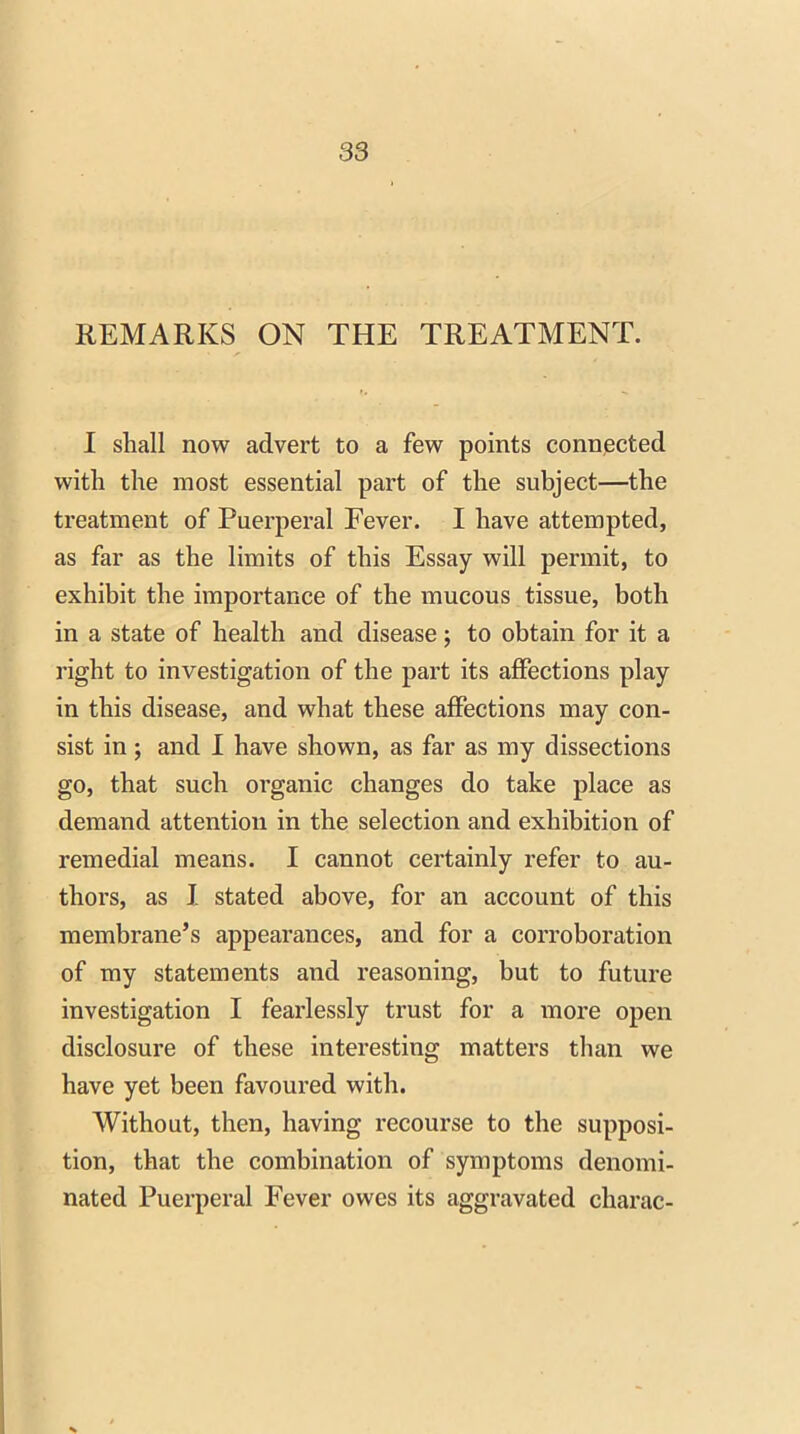 REMARKS ON THE TREATMENT. I shall now advert to a few points connected with the most essential part of the subject—the treatment of Puerperal Fever. I have attempted, as far as the limits of this Essay will permit, to exhibit the importance of the mucous tissue, both in a state of health and disease; to obtain for it a right to investigation of the part its affections play in this disease, and what these affections may con- sist in; and I have shown, as far as my dissections go, that such organic changes do take place as demand attention in the selection and exhibition of remedial means. I cannot certainly refer to au- thors, as I stated above, for an account of this membrane’s appearances, and for a corroboration of my statements and reasoning, but to future investigation I fearlessly trust for a more open disclosure of these interesting matters than we have yet been favoured with. Without, then, having recourse to the supposi- tion, that the combination of symptoms denomi- nated Puerperal Fever owes its aggravated charac-