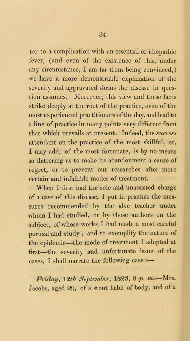 ter to a complication with an essential or idiopathic fever, (and even of the existence of this, under any circumstance, I am far from being convinced,) we have a more demonstrable explanation of the severity and aggravated forms the disease in ques- tion assumes. Moreover, this view and these facts strike deeply at the root of the practice, even of the most experienced practitioners of the day, and lead to a line of practice in many points very different from that which prevails at present. Indeed, the success attendant on the practice of the most skillful, or, I may add, of the most fortunate, is by no means so flattering as to make its abandonment a cause of regret, or to prevent our researches after more certain and infallible modes of treatment. When I first had the sole and unassisted charge of a case of this disease, I put in practice the mea- sures recommended by the able teacher under whom I had studied, or by those authors on the subject, of whose works I had made a most careful perusal and study ; and to exemplify the nature of the epidemic—-the mode of treatment I adopted at first—the severity and unfortunate issue of the cases, I shall narrate the following case:— Friday, 1 %th September, 1823, 8 p. m.—Mrs. Jacobs, aged 29, of a stout habit of body, and of a