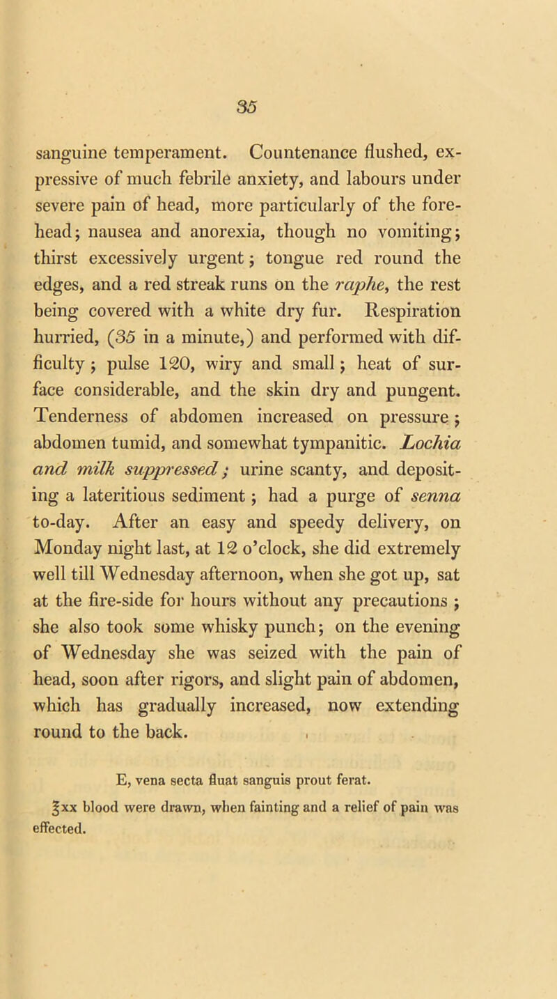 sanguine temperament. Countenance flushed, ex- pressive of much febrile anxiety, and labours under severe pain of head, more particularly of the fore- head; nausea and anorexia, though no vomiting; thirst excessively urgent; tongue red round the edges, and a red streak runs on the raphe, the rest being covered with a white dry fur. Respiration hurried, (35 in a minute,) and performed with dif- ficulty ; pulse 120, wiry and small; heat of sur- face considerable, and the skin dry and pungent. Tenderness of abdomen increased on pressure ; abdomen tumid, and somewhat tympanitic. Lochia and milk suppressed; urine scanty, and deposit- ing a lateritious sediment; had a purge of senna to-day. After an easy and speedy delivery, on Monday night last, at 12 o’clock, she did extremely well till Wednesday afternoon, when she got up, sat at the fire-side for hours without any precautions ; she also took some whisky punch; on the evening of Wednesday she was seized with the pain of head, soon after rigors, and slight pain of abdomen, which has gradually increased, now extending round to the back. E, vena secta fluat sanguis prout ferat. §xx blood were drawn, when fainting and a relief of pain was effected.