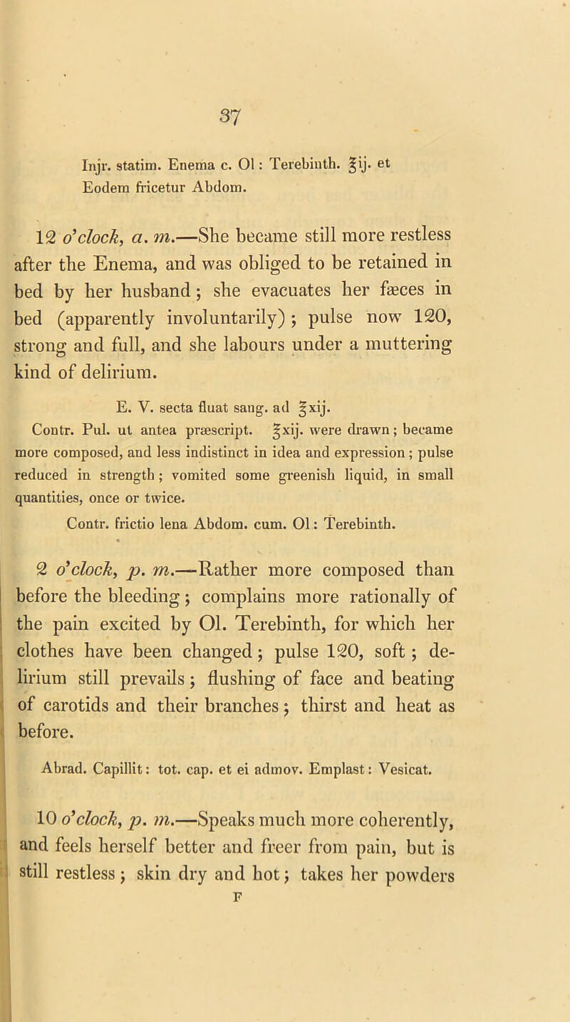 Injr. statim. Enema c. 01: Terebinth, ^ij. et Eodem fricetur Abdom. 12 o'clock, a. m.—She became still more restless after the Enema, and was obliged to be retained in bed by her husband; she evacuates her fasces in bed (apparently involuntarily); pulse now 120, strong and full, and she labours under a muttering kind of delirium. E. V. secta fluat sang, ad ijxij. Contr. Pul. ut antea prescript. §xij. were drawn; became more composed, and less indistinct in idea and expression; pulse reduced in strength; vomited some greenish liquid, in small quantities, once or twice. Contr. frictio lena Abdom. cum. 01: Terebinth. 2 o'clock, ]D. m.—Rather more composed than before the bleeding ; complains more rationally of the pain excited by 01. Terebinth, for which her clothes have been changed; pulse 120, soft; de- lirium still prevails; flushing of face and beating of carotids and their branches; thirst and heat as before. Abrad. Capillit: tot. cap. et ei admov. Emplast: Vesicat. 10 o'clock, p. m.—Speaks much more coherently, and feels herself better and freer from pain, but is still restless; skin dry and hot; takes her powders F