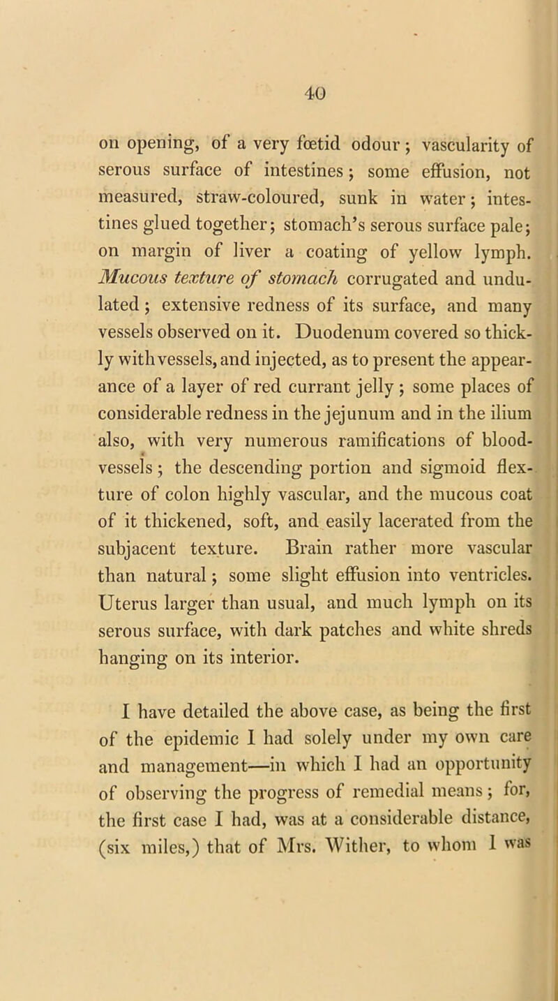 on opening, of a very foetid odour ; vascularity of serous surface of intestines; some effusion, not measured, straw-coloured, sunk in water; intes- tines glued together; stomach’s serous surface pale; on margin of liver a coating of yellow lymph. Mucous texture of stomach corrugated and undu- lated ; extensive redness of its surface, and many vessels observed on it. Duodenum covered so thick- ly with vessels, and injected, as to present the appear- ance of a layer of red currant jelly ; some places of considerable redness in the jejunum and in the ilium also, with very numerous ramifications of blood- vessels; the descending portion and sigmoid flex- ture of colon highly vascular, and the mucous coat of it thickened, soft, and easily lacerated from the subjacent texture. Brain rather more vascular than natural; some slight effusion into ventricles. Uterus larger than usual, and much lymph on its serous surface, with dark patches and white shreds hanging on its interior. I have detailed the above case, as being the first of the epidemic 1 had solely under my own care and management—in which I had an opportunity of observing the progress of remedial means; for, the first case I had, was at a considerable distance, (six miles,) that of Mrs. Wither, to whom 1 was