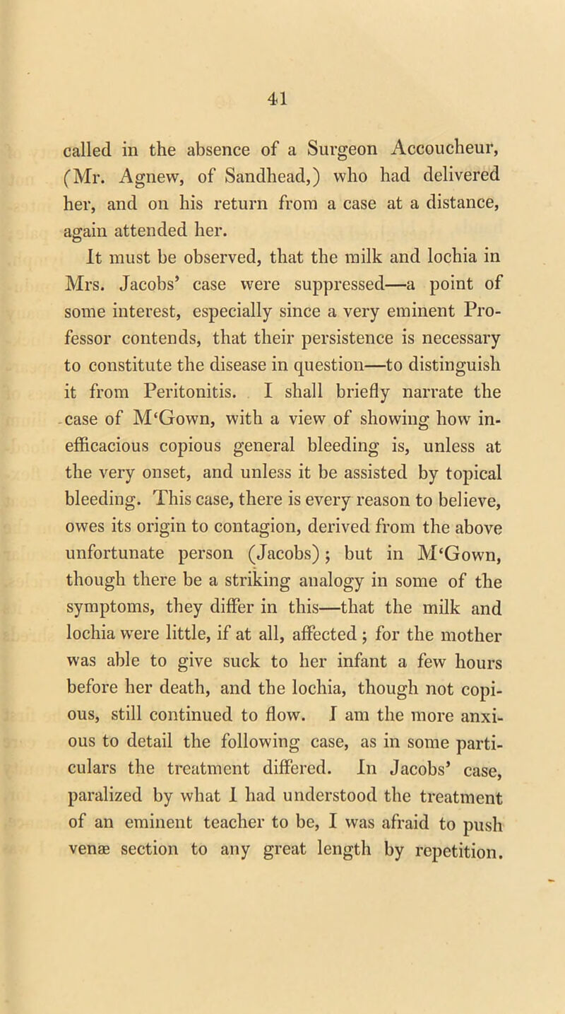 called in the absence of a Surgeon Accoucheur, (Mr. Agnew, of Sandhead,) who had delivered her, and on his return from a case at a distance, again attended her. It must be observed, that the milk and lochia in Mrs. Jacobs’ case were suppressed—a point of some interest, especially since a very eminent Pro- fessor contends, that their persistence is necessary to constitute the disease in question—to distinguish it from Peritonitis. I shall briefly narrate the case of M‘Gown, with a view of showing how in- efficacious copious general bleeding is, unless at the very onset, and unless it be assisted by topical bleeding. This case, there is every reason to believe, owes its origin to contagion, derived from the above unfortunate person (Jacobs); but in M‘Gown, though there be a striking analogy in some of the symptoms, they differ in this—that the milk and lochia were little, if at all, affected ; for the mother was able to give suck to her infant a few hours before her death, and the lochia, though not copi- ous, still continued to flow. I am the more anxi- ous to detail the following case, as in some parti- culars the treatment differed. In Jacobs’ case, paralized by what I had understood the treatment of an eminent teacher to be, I was afraid to push venae section to any great length by repetition.