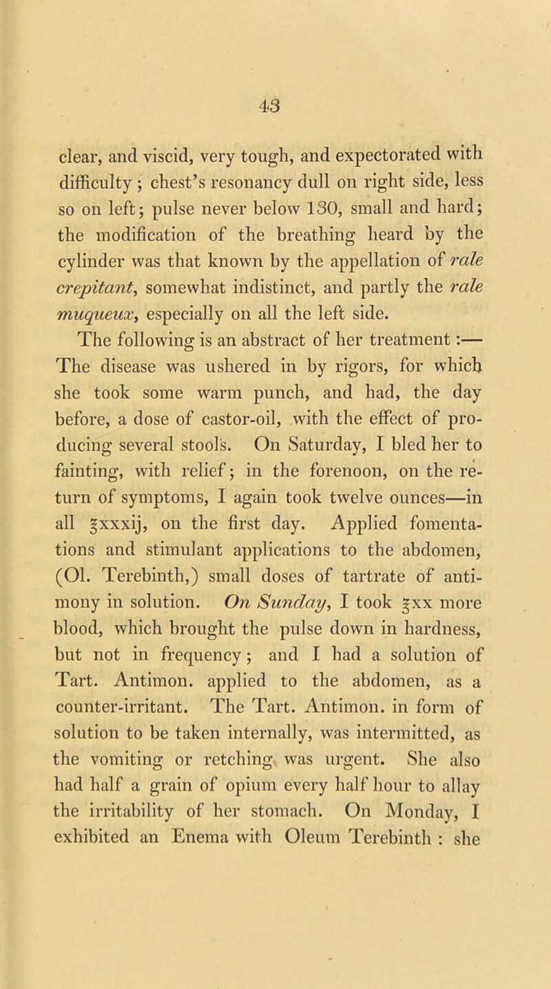 clear, and viscid, very tough, and expectorated with difficulty ; chest’s resonancy dull on right side, less so on left; pulse never below 130, small and hard; the modification of the breathing heard by the cylinder was that known by the appellation of rale crepitant, somewhat indistinct, and partly the rale muqueux, especially on all the left side. The following is an abstract of her treatment:— The disease was ushered in by rigors, for which she took some warm punch, and had, the day before, a dose of castor-oil, with the effect of pro- ducing several stool's. On Saturday, I bled her to fainting, with relief; in the forenoon, on the re- turn of symptoms, I again took twelve ounces—in all gxxxij, on the first day. Applied fomenta- tions and stimulant applications to the abdomen, (Ol. Terebinth,) small doses of tartrate of anti- mony in solution. On Sunday, I took gxx more blood, which brought the pulse down in hardness, but not in frequency; and I had a solution of Tart. Antimon. applied to the abdomen, as a counter-irritant. The Tart. Antimon. in form of solution to be taken internally, was intermitted, as the vomiting or retching was urgent. She also had half a grain of opium every half hour to allay the irritability of her stomach. On Monday, I exhibited an Enema with Oleum Terebinth : she