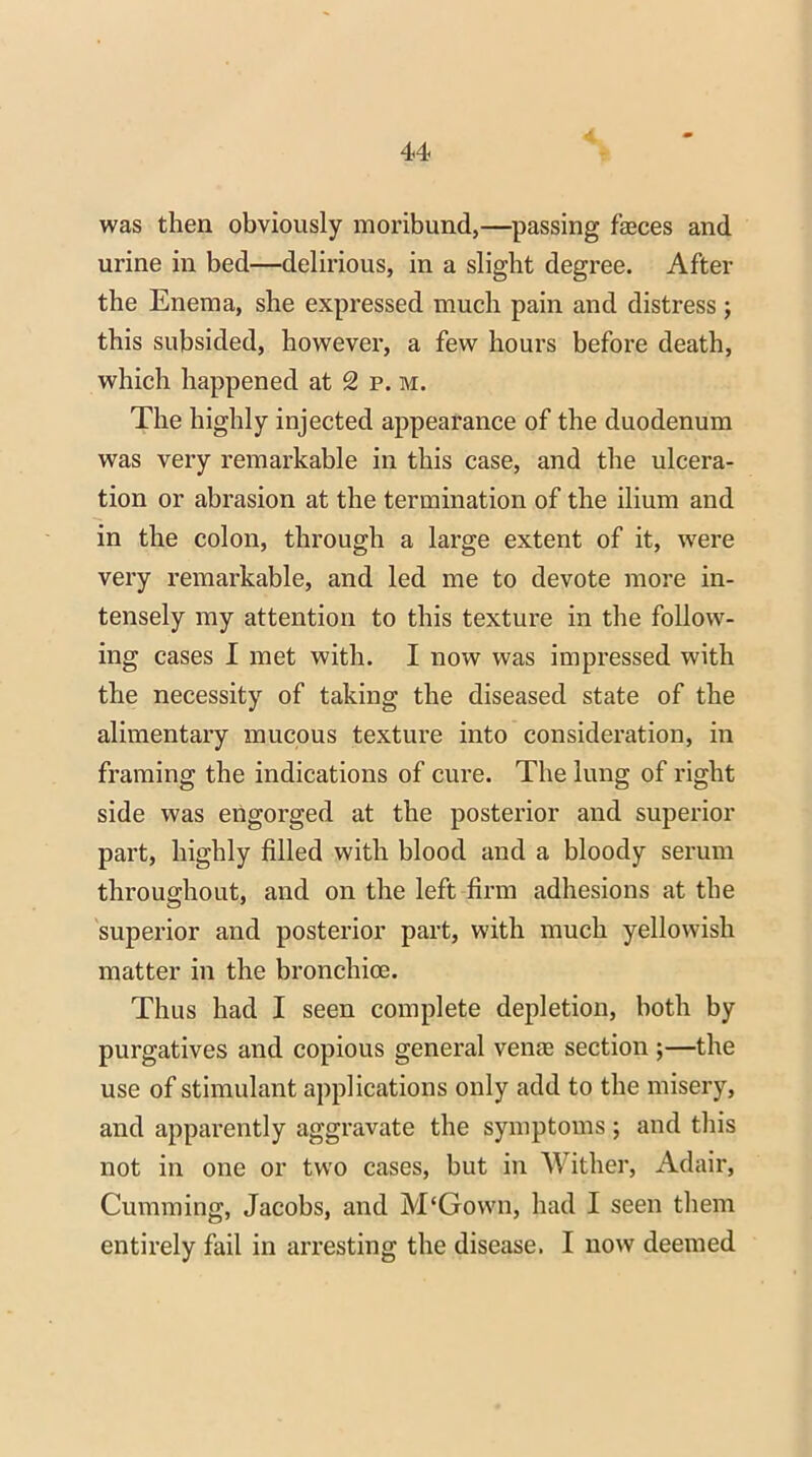 was then obviously moribund,—passing faeces and urine in bed—delirious, in a slight degree. After the Enema, she expressed much pain and distress ; this subsided, however, a few hours before death, which happened at 2 p. m. The highly injected appearance of the duodenum was very remarkable in this case, and the ulcera- tion or abrasion at the termination of the ilium and in the colon, through a large extent of it, were very remarkable, and led me to devote more in- tensely my attention to this texture in the follow- ing cases I met with. I now was impressed with the necessity of taking the diseased state of the alimentary mucous texture into consideration, in framing the indications of cure. The lung of right side was engorged at the posterior and superior part, highly filled with blood and a bloody serum throughout, and on the left firm adhesions at the superior and posterior part, with much yellowish matter in the bronchioe. Thus had I seen complete depletion, both by purgatives and copious general venas section ;—the use of stimulant applications only add to the misery, and apparently aggravate the symptoms ; and this not in one or two cases, but in Wither, Adair, Gumming, Jacobs, and M'Gown, had I seen them entirely fail in arresting the disease. I now deemed