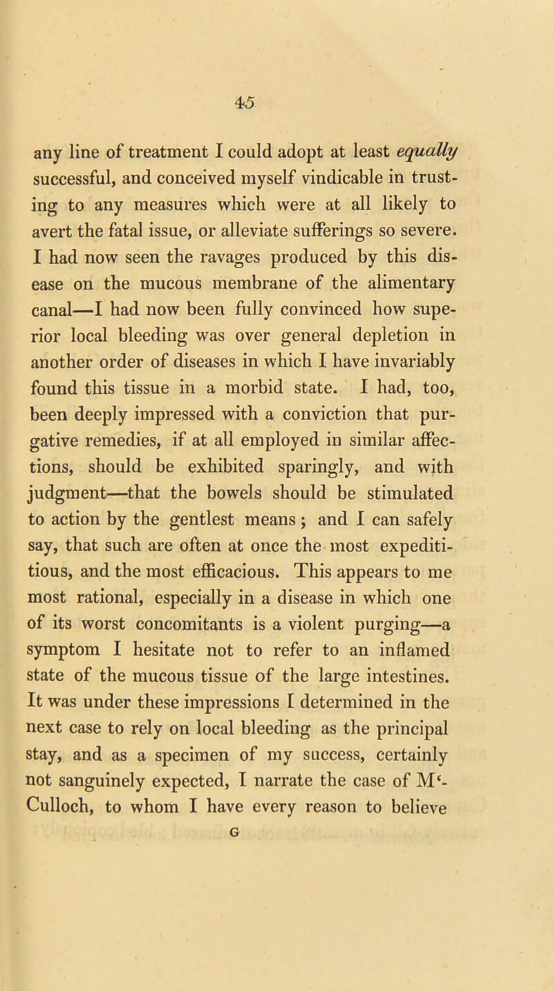 any line of treatment I could adopt at least equally successful, and conceived myself vindicable in trust- ing to any measures which were at all likely to avert the fatal issue, or alleviate sufferings so severe. I had now seen the ravages produced by this dis- ease on the mucous membrane of the alimentary canal—I had now been fully convinced how supe- rior local bleeding was over general depletion in another order of diseases in which I have invariably found this tissue in a morbid state. I had, too, been deeply impressed with a conviction that pur- gative remedies, if at all employed in similar affec- tions, should be exhibited sparingly, and with judgment—that the bowels should be stimulated to action by the gentlest means ; and I can safely say, that such are often at once the most expediti- tious, and the most efficacious. This appears to me most rational, especially in a disease in which one of its worst concomitants is a violent purging—a symptom I hesitate not to refer to an inflamed state of the mucous tissue of the large intestines. It was under these impressions I determined in the next case to rely on local bleeding as the principal stay, and as a specimen of my success, certainly not sanguinely expected, I narrate the case of M‘- Culloch, to whom I have every reason to believe G