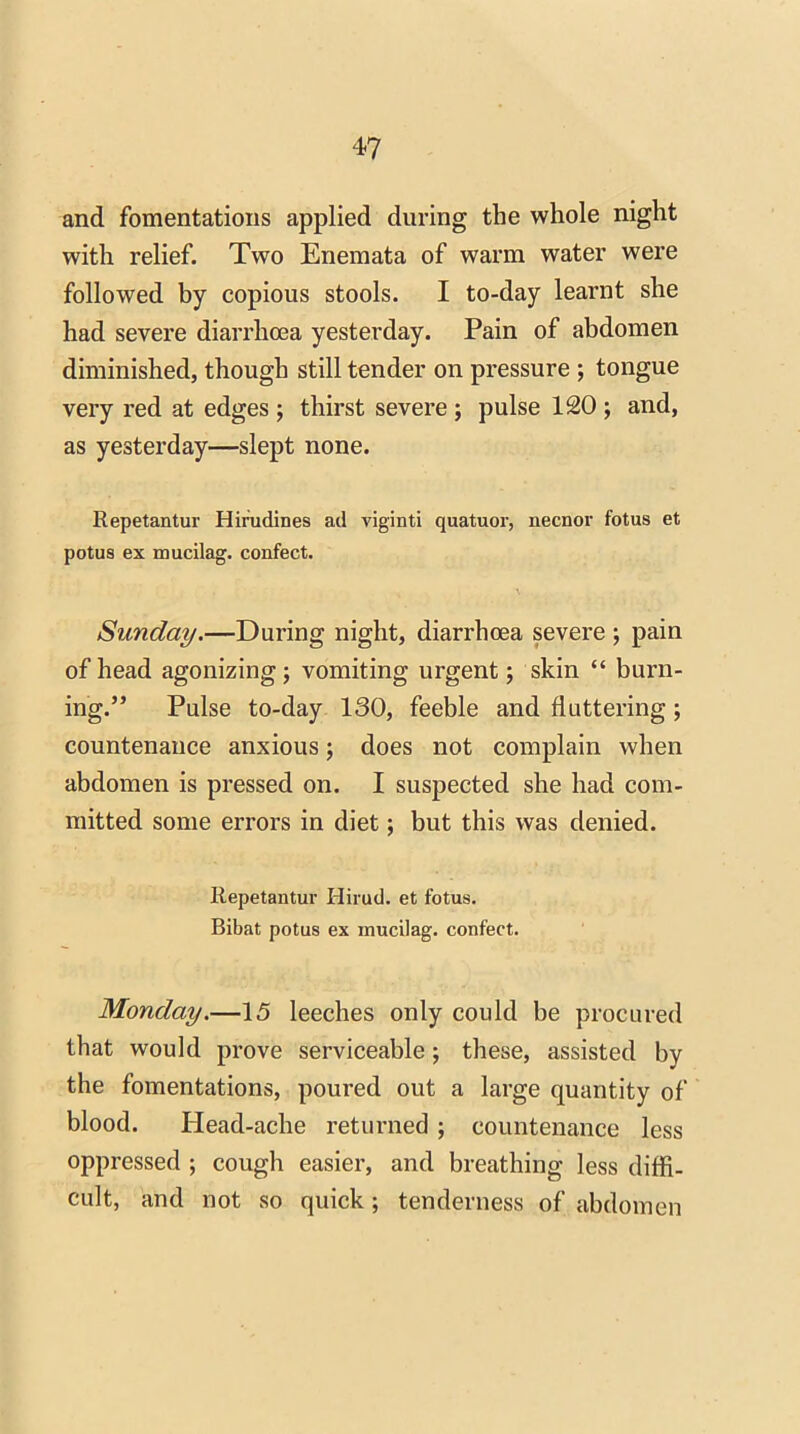 and fomentations applied during the whole night with relief. Two Enemata of warm water were followed by copious stools. I to-day learnt she had severe diarrhoea yesterday. Pain of abdomen diminished, though still tender on pressure ; tongue very red at edges ; thirst severe ; pulse 120 ; and, as yesterday—slept none. Repetantur Hirudinea ad viginti quatuor, necnor fotus et potus ex mucilag. confect. Sunday.—During night, diarrhoea severe ; pain of head agonizing; vomiting urgent; skin “ burn- ing.” Pulse to-day 130, feeble and fluttering; countenance anxious; does not complain when abdomen is pressed on. I suspected she had com- mitted some errors in diet; but this was denied. Repetantur Hirud. et fotus. Bibat potus ex mucilag. confect. Monday.—15 leeches only could be procured that would prove serviceable; these, assisted by the fomentations, poured out a large quantity of blood. Head-ache returned ; countenance less oppressed ; cough easier, and breathing less diffi- cult, and not so quick; tenderness of abdomen