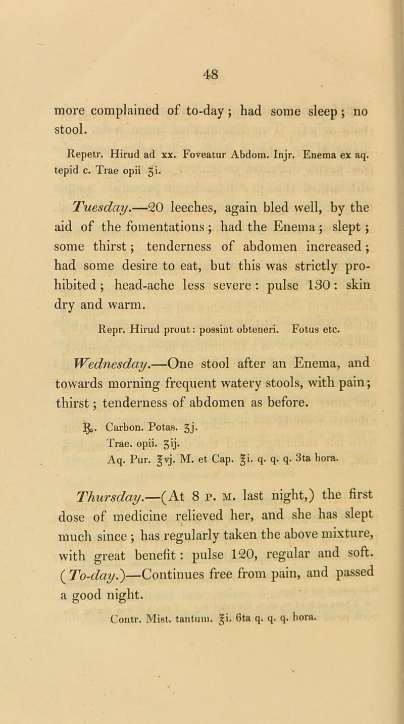 more complained of to-day; had some sleep; no stool. Repetr. Hirud ad xx. Foveatur Abdom. Injr. Enema ex aq. tepid c. Trae opii 51. Tuesday.—20 leeches, again bled well, by the aid of the fomentations ; had the Enema; slept ; some thirst; tenderness of abdomen increased; had some desire to eat, but this was strictly pro- hibited ; head-ache less severe: pulse 130: skin dry and warm. Repr. Hirud prout: possint obteneri. Fotus etc. Wednesday.—One stool after an Enema, and towards morning frequent watery stools, with pain; thirst; tenderness of abdomen as before. Carbon. Potas. 3j. Trae. opii. 3 ij* Aq. Pur. gvj. M. et Cap. §i. q. q. q. 3ta bora. Thursday.—(At 8 p. m. last night,) the first dose of medicine relieved her, and she has slept much since ; has regularly taken the above mixture, with great benefit: pulse 120, regular and soft. ( To-day.')—Continues free from pain, and passed a good night. Contr. Mist, tantum. ^i. 6ta q. q. q. bora.