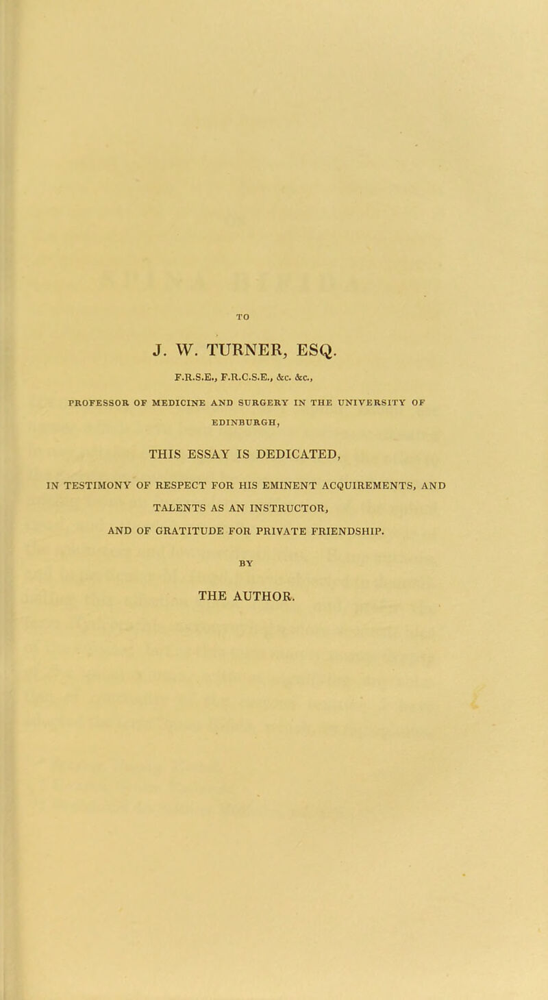 J. W. TURNER, ESQ. F.R.S.E., F.R.C.S.E., dec. ice, PROFESSOR OF MEDICINE AND SURGERY IN THE UNIVERSITY OF EDINBURGH, THIS ESSAY IS DEDICATED, IN TESTIMONY OF RESPECT FOR HIS EMINENT ACQUIREMENTS, AND TALENTS AS AN INSTRUCTOR, AND OF GRATITUDE FOR PRIVATE FRIENDSHIP. BY