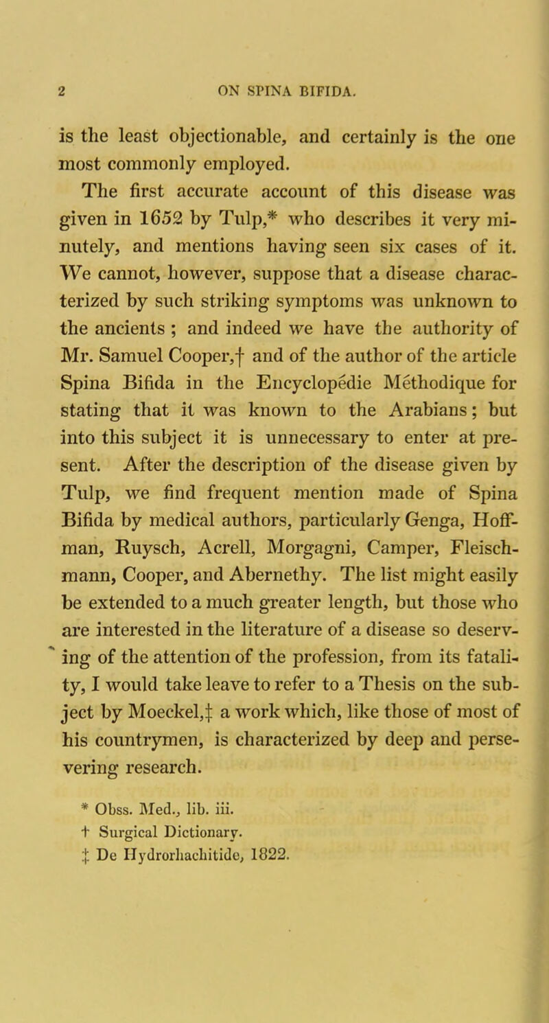 is the least objectionable, and certainly is the one most commonly employed. The first accurate account of this disease was given in 1652 by Tulp,* who describes it very mi- nutely, and mentions having seen six cases of it. We cannot, however, suppose that a disease charac- terized by such striking symptoms was unknown to the ancients ; and indeed we have the authority of Mr. Samuel Cooper,! and of the author of the article Spina Bifida in the Encyclopedic Methodique for stating that it was known to the Arabians; but into this subject it is unnecessary to enter at pre- sent. After the description of the disease given by Tulp, we find frequent mention made of Spina Bifida by medical authors, particularly Genga, Hoff- man, Ruysch, Acrell, Morgagni, Camper, Fleisch- mann, Cooper, and Abernethy. The list might easily be extended to a much greater length, but those who are interested in the literature of a disease so deserv- ing of the attention of the profession, from its fatali- ty, I would take leave to refer to a Thesis on the sub- ject by Moeckel,! a work which, like those of most of his countrymen, is characterized by deep and perse- vering research. * Obss. Med., lib. iii. + Surgical Dictionary. X De Hydrorhachitide; 1822.