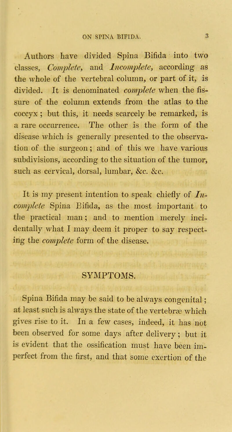 Authors have divided Spina Bifida into two classes, Complete, and Incomplete, according as the whole of the vertebral column, or part of it, is divided. It is denominated complete when the fis- sure of the column extends from the atlas to the coccyx; but this, it needs scarcely be remarked, is a rare occurrence. The other is the form of the disease which is generally presented to the observa- tion of the surgeon; and of this we have various subdivisions, according to the situation of the tumor, such as cervical, dorsal, lumbar, &c. &c. It is my present intention to speak chiefly of In- complete Spina Bifida, as the most important to the practical man; and to mention merely inci- dentally what I may deem it proper to say respect- ing the complete form of the disease. SYMPTOMS. Spina Bifida may be said to be always congenital; at least such is always the state of the vertebrae which gives rise to it. In a few cases, indeed, it has not been observed for some days after delivery; but it is evident that the ossification must have been im- perfect from the first, and that some exertion of the