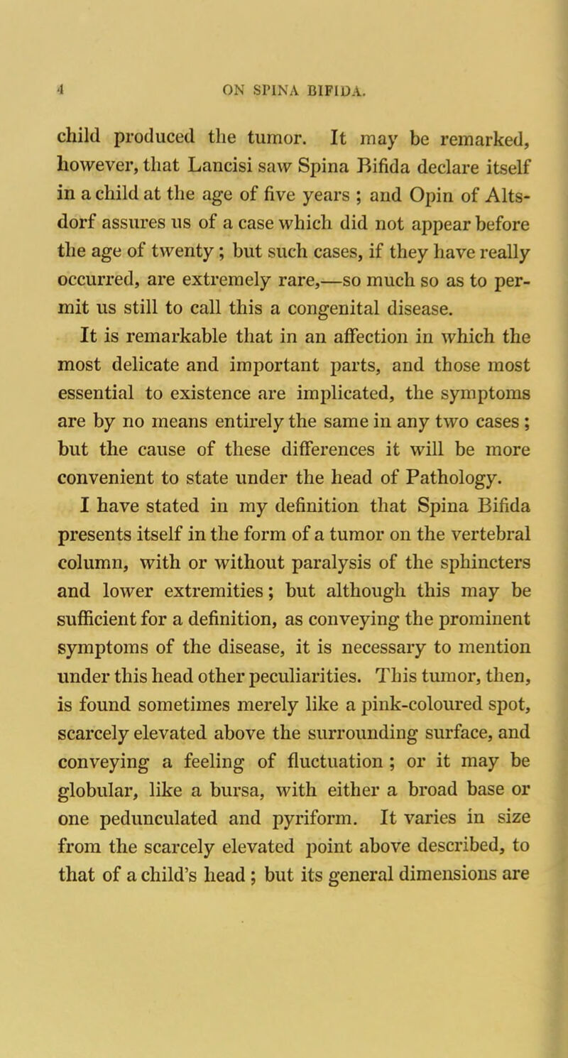 child produced the tumor. It may be remarked, however, that Lancisi saw Spina Bifida declare itself in a child at the age of five years ; and Opin of Alts- dorf assures ns of a case which did not appear before the age of twenty; but such cases, if they have really occurred, are extremely rare,—so much so as to per- mit us still to call this a congenital disease. It is remarkable that in an affection in which the most delicate and important parts, and those most essential to existence are implicated, the symptoms are by no means entirely the same in any two cases ; but the cause of these differences it will be more convenient to state under the head of Pathology. I have stated in my definition that Spina Bifida presents itself in the form of a tumor on the vertebral column, with or without paralysis of the sphincters and lower extremities; but although this may be suflficient for a definition, as conveying the prominent symptoms of the disease, it is necessary to mention under this head other peculiarities. This tumor, then, is found sometimes merely like a pink-coloured spot, scarcely elevated above the surrounding surface, and conveying a feeling of fluctuation ; or it may be globular, like a bursa, with either a broad base or one pedunculated and pyriform. It varies in size from the scarcely elevated point above described, to that of a child's head; but its general dimensions are