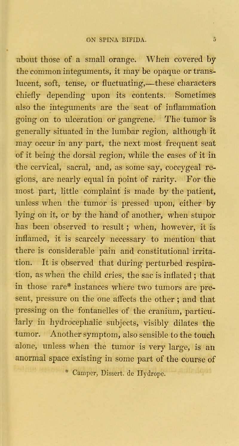 about those of a small orange. When covered bjr the common integuments, it may be opaque or trans- lucent, soft, tense, or fluctuating,—these characters chiefly depending upon its contents. Sometimes also the integuments are the seat of inflammation going on to ulceration or gangrene. The tumor is generally situated in the lumbar region, although it may occur in any part, the next most frequent seat of it being the dorsal region, while the cases of it in the cervical, sacral, and, as some say, coccygeal re- gions, are nearly equal in point of rarity. For the most part, little complaint is made by the patient, imless when the tumor is pressed upon, either by lying on it, or by the hand of another, when stupor has been observed to result; when, however, it is inflamed, it is scarcely necessary to mention that there is considerable pain and constitutional irrita- tion. It is observed that during perturbed respira- tion, as when the child cries, the sac is inflated ; that in those rare* instances where two tumors are pre- sent, pressure on the one afiects the other ; and that pressing on the fontanelles of the cranium, particu- larly in hydrocephalic subjects, visibly dilates the tumor. Another symptom, also sensible to the touch alone, unless when the tumor is very large, is an anormal space existing in some part of the course of * Camper, Dissert, de Hydrope.