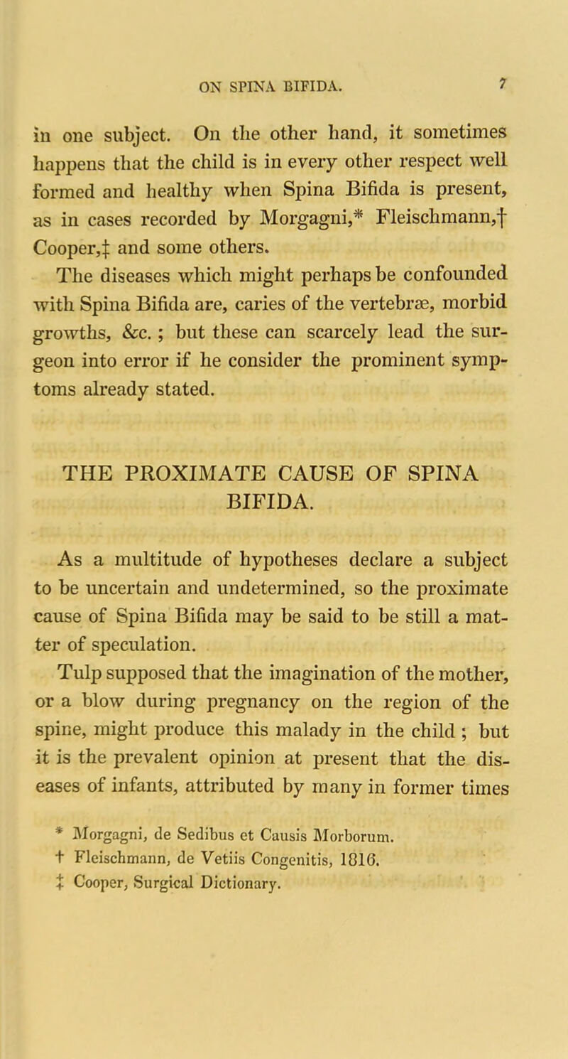 in one subject. On the other hand, it sometimes happens that the child is in every other respect well formed and healthy when Spina Bifida is present, as in cases recorded by Morgagni,* Fleischmann,f Cooper,^: and some others. The diseases which might perhaps be confounded with Spina Bifida are, caries of the vertebrae, morbid growths, &c.; but these can scarcely lead the sur- geon into error if he consider the prominent symp- toms already stated. THE PROXIMATE CAUSE OF SPINA BIFIDA. As a multitude of hypotheses declare a subject to be uncertain and undetermined, so the proximate cause of Spina Bifida may be said to be still a mat- ter of speculation, Tulp supposed that the imagination of the mother, or a blow during pregnancy on the region of the spine, might produce this malady in the child ; but it is the prevalent opinion at present that the dis- eases of infants, attributed by many in former times * Morgagni, de Sedibus et Causis Morborum. t Fleischmann, de Vetiis Congenitis, 1810. X Cooper, Surgical Dictionary.