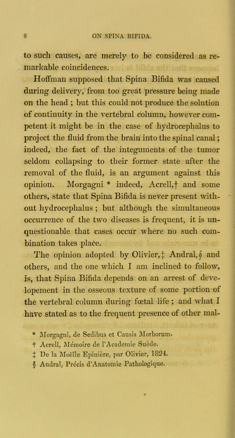 to such causes, are merely to be considered as re- markable coincidences. Hoffman supposed that Spina Bifida was caused during delivery, from too great pressure being made on the head ; but this could not produce the solution of continuity in the vertebral column, however com- petent it might be in the case of hydrocephalus to project the fluid from the brain into the spinal canal; indeed, the fact of the integuments of the tumor seldom collapsing to their former state after the removal of the fluid, is an argument against this opinion. Morgagni * indeed, Acrell,f and some others, state that Spina Bifida is never present with- out hydrocephalus ; but although the simultaneous occurrence of the two diseases is frequent, it is un- questionable that cases occur where no such com- bination takes place. The opinion adopted by Olivier,:): Andral,^ and others, and the one which I am inclined to follow, is, that Spina Bifida depends on an arrest of deve- lopement in the osseous texture of some portion of the vertebral column during foetal life ; and what I have stated as to the frequent presence of other mal- * IMorgagni, de Sedibus et Causis JMorborum. t Acrell, Memoire de rAcademie Suede. X De la Moelle Epiniere, par Olivier, 1824. § Andral, Precis d'Anatomie Pathologique.