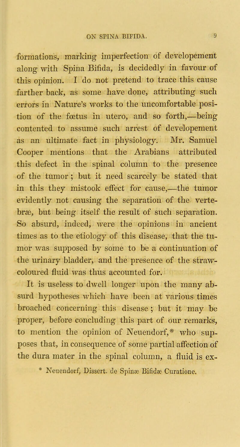 formations, marking imperfection of developement along with Spina Bifida, is decidedly in favour of this opinion. I do not pretend to trace this cause farther back, as some have done, attributing such errors in Nature's works to the uncomfortable posi- tion of the foetus in utero, and so forth,—being contented to assume such arrest of developement as an ultimate fact in physiology. Mr. Samuel Cooper mentions that the Arabians attributed this defect in the spinal column to the presence of the tumor; but it need scarcely be stated that in this they mistook effect for cause,—the tumor evidently not causing the separation of the verte- brae, but being itself the result of such separation. So absurd, indeed, were the opinions in ancient times as to the etiology of this disease, that the tu- mor was supposed by some to be a continuation of the urinary bladder, and the presence of the straw- coloured fluid was thus accounted for. It is useless to dwell longer upon the many ab- surd hypotheses which have been at various times broached concerning this disease ; but it may be proper, before concluding this part of our remarks, to mention the opinion of Neuendorf,* who sup- poses that, in consequence of some partial affection of the dura mater in the spinal column, a fluid is ex- * Neuendorf, Dissert, de Spinee Bifida; Curatione.