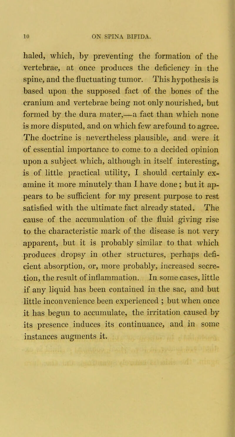 haled, which, by preventing the formation of the vertebrae, at once produces the deficiency in the spine, and the fluctuating tumor. This hypothesis is based upon the supposed fact of the bones of the cranium and vertebrae being not only nourished, but formed by the dura mater,—a fact than which none is more disputed, and on which few arefound to agree. The doctrine is nevertheless plausible, and were it of essential importance to come to a decided opinion upon a subject which, although in itself interesting, is of little practical utility, I should certainly ex- amine it more minutely than I have done; but it ap- pears to be sufficient for my present purpose to rest satisfied with the ultimate fact already stated. The cause of the accumulation of the fluid giving rise to the characteristic mark of the disease is not very apparent, but it is probably similar to that which produces dropsy in other structures, perhaps defi- cient absorption, or, more probably, increased secre- tion, the result of inflammation. In some cases, little if any liquid has been contained in the sac, and but little inconvenience been experienced ; but when once it has begun to accumulate, the irritation caused by its presence induces its continuance, and in some instances augments it.