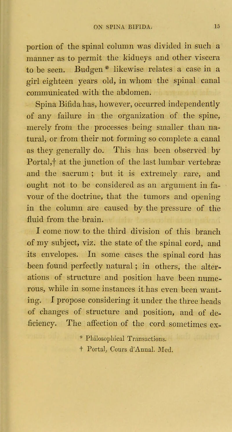 portion of the spinal column was divided in such a manner as to permit the kidneys and other viscera to be seen. Budgen * likewise relates a case in a girl eighteen years old, in whom the spinal canal communicated with the abdomen. Spina Bifida has, however, occurred independently of any failure in the organization of the spine, merely from the processes being smaller than na- tural, or from their not forming so complete a canal as they generally do. This has been observed by Portal,! at the junction of the last lumbar vertebrae and the sacrum ; but it is extremely rare, and ought not to be considered as an argument in fa- vour of the doctrine, that the tumors and opening in the colunni are caused by the pressure of the fluid from the brain. I come now to the third division of this branch of my subject, viz. the state of the spinal cord, and its envelopes. In some cases the spinal cord has been found perfectly natural; in others, the alter- ations of structure and position have been nume- rous, while in some instances it has even been want- ing. I propose considering it under the three heads of changes of structure and position, and of de- ficiency. The affection of the cord sometimes ex- * Philosophical Transactions, t Portal, Cours d'Annal. I\Iod.