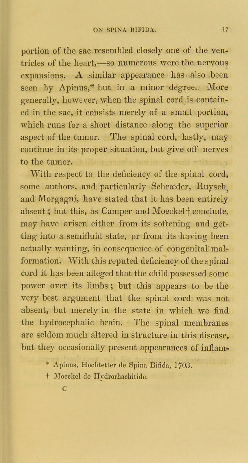 portion of the sac resemlDled closely one of the ven- tricles of the heart,—so numerous were the nervous expansions. A similar appearance has also been seen by Apinus,* but in a minor degree.. Mora generally, however, when the spinal cord is contain- ed in the sac, it consists merely of a small portion, which runs for a short distance along the superior aspect of the tumor. The spinal cord, lastly, may continue in its proper situation, but give off nerves to the tumor. With respect to the deficiency of the spinal cord, some authors, and particularly Schrceder, Ruysch^ and Morgagni, have stated that it has been entirely absent; but this, as Camper and Moeckel f conclude, may have arisen either from its softening and get- ting into a semifluid state, or from its having been actually wanting, in consequence of congenital mal- formation. With this reputed deficiency of the spinal cord it has been alleged that the child possessed some power over its limbs ; but this appears to be the very best argument that the spinal cord was not absent, but merely in the state in which we find the hydrocephalic brain. The spinal membranes are seldom much altered in structure in this disease, but they occasionally present appearances of inflam- * Apinus, Hochtetter de Spina Bifida, 1703. t Moeckel de Hydrorhachitidc. C