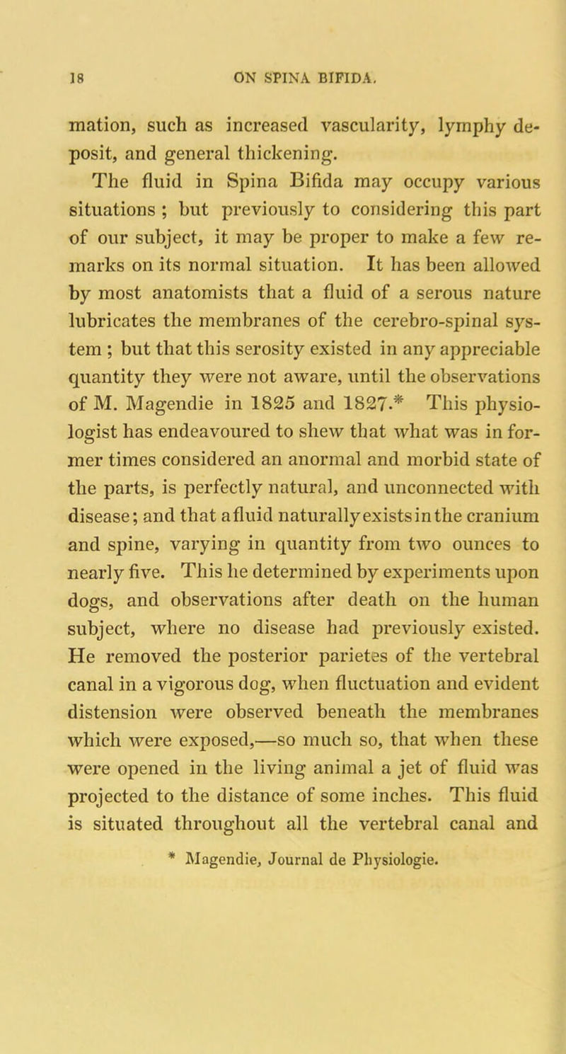 mation, such as increased vascularity, lymphy de- posit, and general thickening. The fluid in Spina Bifida may occupy various situations ; but previously to considering this part of our subject, it may be proper to make a few re- marks on its normal situation. It has been allowed by most anatomists that a fluid of a serous nature lubricates the membranes of the cerebro-spinal sys- tem ; but that this serosity existed in any appreciable quantity they were not aware, until the observations of M. Magendie in 1825 and 1827.* This physio- logist has endeavoured to shew that what was in for- mer times considered an anormal and morbid state of the parts, is perfectly natural, and unconnected with disease; and that afluid naturallyexistsinthe cranium and spine, varying in quantity from two ounces to nearly five. This he determined by experiments upon dogs, and observations after death on the human subject, where no disease had previously existed. He removed the posterior parietes of the vertebral canal in a vigorous dog, when fluctuation and evident distension were observed beneath the membranes which were exposed,—so much so, that when these were opened in the living animal a jet of fluid was projected to the distance of some inches. This fluid is situated throughout all the vertebral canal and * Magendie, Journal de Pliysiologie.