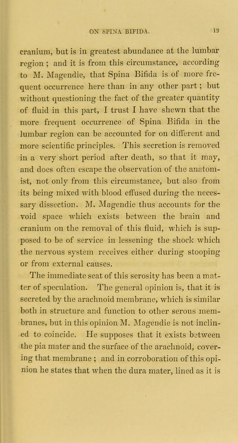 cranium, but is in greatest abundance at the lumbar region ; and it is from this circumstance, according to M. Magendie, that Spina Bifida is of more fre- quent occurrence here than in any other part; but without questioning the fact of the greater quantity of fluid in this part, I trust I have shewn that the more frequent occurrence of Spina Bifida in the lumbar region can be accounted for on different and more scientific principles. This secretion is removed in a very short period after death, so that it may, and does often escape the observation of the anatom- ist, not only from this circumstance, but also from its being mixed with blood effused during the neces- sary dissection. M. Magendie thus accounts for the void space which exists between the brain and cranium on the removal of this fluid, which is sup- posed to be of service in lessening the shock which the nervous system receives either during stooping or from external causes. The immediate seat of this serosity has been a mat- ter of speculation. The general opinion is, that it is secreted by the arachnoid membrane, which is similar both in structure and function to other serous mem- branes, but in this opinion M. Magendie is not inclin- ed to coincide. He supposes that it exists between the pia mater and the surface of the arachnoid, cover- ing that membrane ; and in corroboration of this opi- nion he states that when the dura mater, lined as it is