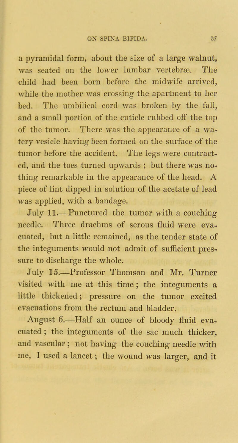 a pyramidal form, about the size of a large walnut, was seated on the lower lumbar vertebrae. The child had been born before the midwife arrived, while the mother Avas crossing the apartment to her bed. The umbilical cord was broken by the fall, and a small portion of the cuticle rubbed off the top of the tumor. There was the appearance of a wa- tery vesicle having been formed on the surface of the tumor before the accident. The legs were contract- ed, and the toes turned upwards ; but there was no- thing remarkable in the appearance of the head. A piece of lint dipped in solution of the acetate of lead was applied, with a bandage. July 11.—Punctured the tumor with a couching needle. Three drachms of serous fluid were eva- cuated, but a little remained, as the tender state of the integuments would not admit of sufficient pres- sure to discharge the whole. July 15.—Professor Thomson and Mr. Turner visited with me at this time ; the integuments a little thickened; pressure on the tumor excited evacuations from the rectum and bladder. August 6.—Half an ounce of bloody fluid eva- cuated ; the integuments of the sac much thicker, and vascular; not having the couching needle with me, I used a lancet; the wound was larger, and it