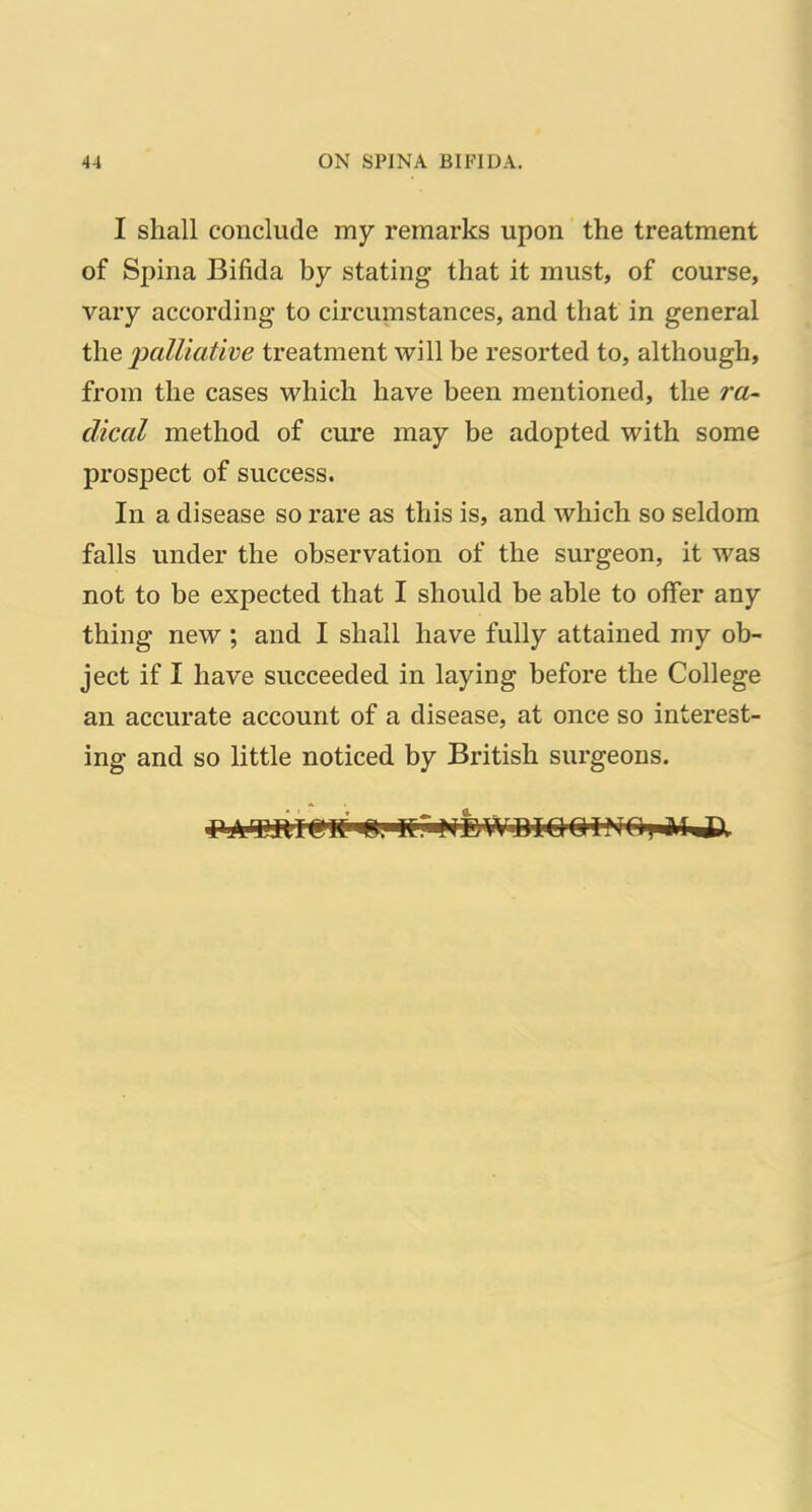 I shall conclude my remarks upon the treatment of Spina Bifida by stating that it must, of course, vary according to circumstances, and that in general the palliative treatment will be resorted to, although, from the cases which have been mentioned, the ra- dical method of cure may be adopted with some prospect of success. In a disease so I'are as this is, and which so seldom falls under the observation of the surgeon, it was not to be expected that I should be able to offer any thing new ; and I shall have fully attained my ob- ject if I have succeeded in laying before the College an accurate account of a disease, at once so interest- ing and so little noticed by British surgeons.