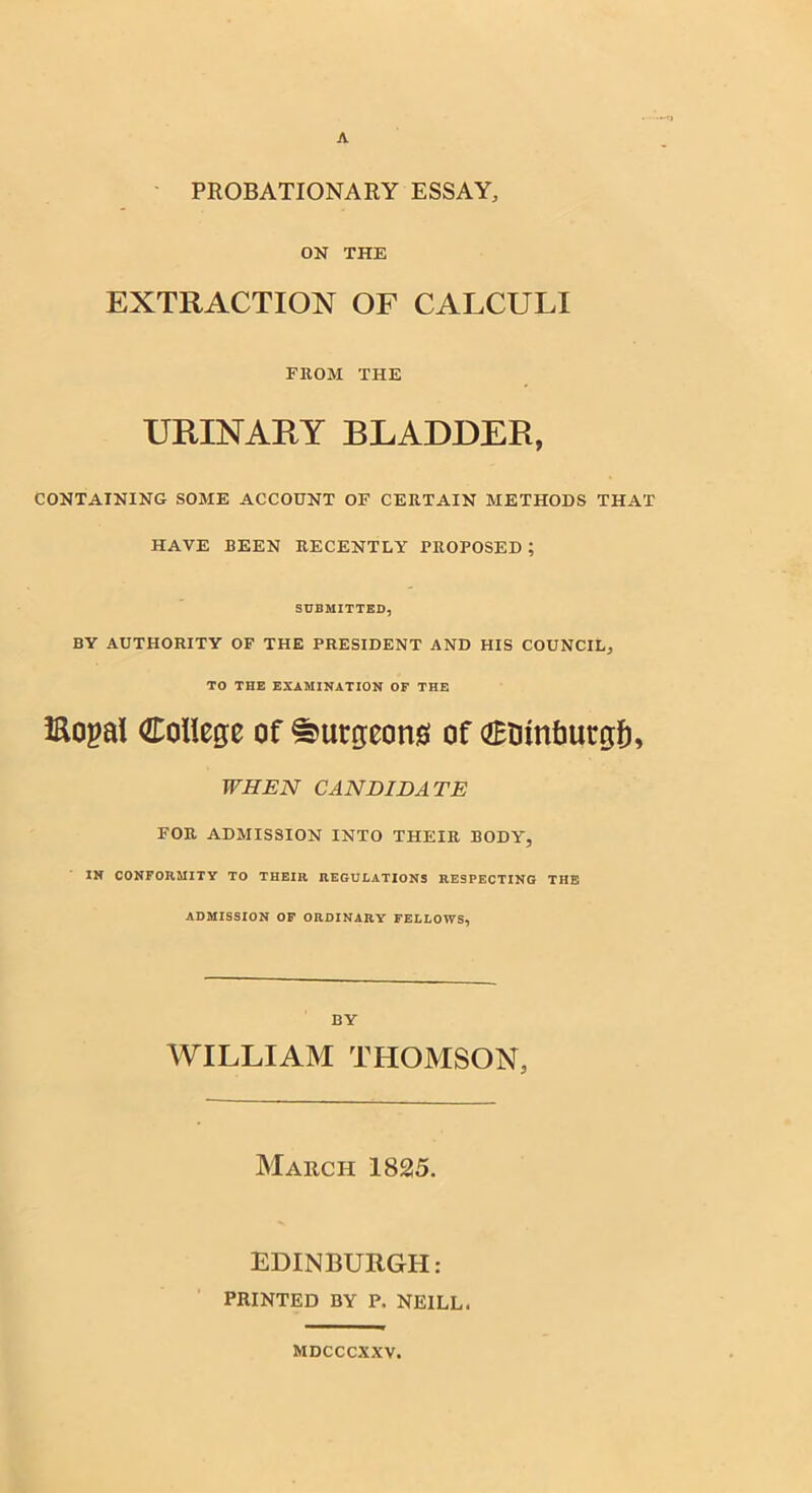 A ~TJ PROBATIONARY ESSAY, ON THE EXTRACTION OF CALCULI FROM THE URINARY BLADDER, CONTAINING SOME ACCOUNT OF CERTAIN METHODS THAT HAVE BEEN RECENTLY PROPOSED ; SUBMITTED, BY AUTHORITY OF THE PRESIDENT AND HIS COUNCIL, TO THE EXAMINATION OF THE iRopal College of burgeon# of Ctuntmrgf), WHEN CANDIDATE FOR ADMISSION INTO THEIR BODY, IN CONFORMITY TO THEIR REGULATIONS RESPECTING THE ADMISSION OF ORDINARY FELLOWS, BY WILLIAM THOMSON, March 1825. EDINBURGH: PRINTED BY P, NEILL. MDCCCXXV.