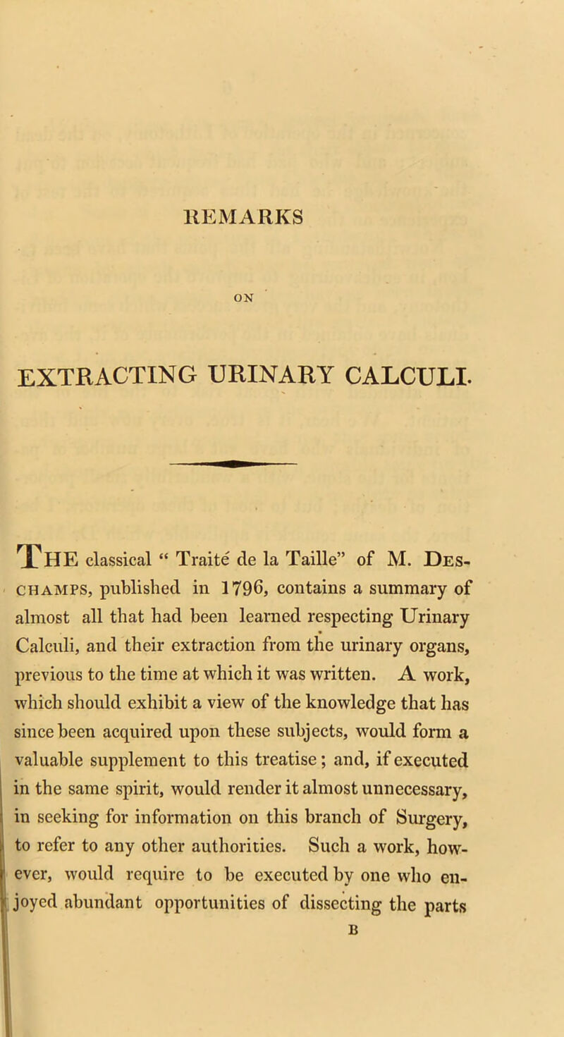 REMARKS ON EXTRACTING URINARY CALCULI. THE classical “ Traite cle la Taille” of M. Des- champs, published in 1796, contains a summary of almost all that had been learned respecting Urinary Calculi, and their extraction from the urinary organs, previous to the time at which it was written. A work, which should exhibit a view of the knowledge that has since been acquired upon these subjects, would form a valuable supplement to this treatise; and, if executed in the same spirit, would render it almost unnecessary, in seeking for information on this branch of Surgery, to refer to any other authorities. Such a work, how- ever, would require to be executed by one who en- joyed abundant opportunities of dissecting the parts B