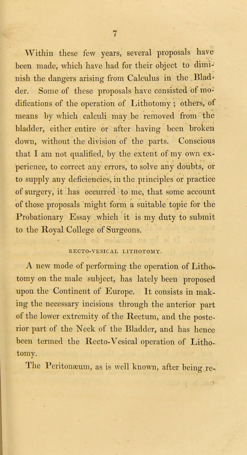 Within these few years, several proposals have been made, which have had for their object to dimi- nish the dangers arising from Calculus in the Blad- der. Some of these proposals have consisted of mo- difications of the operation of Lithotomy ; others, of _ <■*. means by which calculi may be removed from the bladder, either entire or after having been broken down, without the division of the parts. Conscious that I am not qualified, by the extent of my own ex- perience, to correct any errors, to solve any doubts, or to supply any deficiencies, in the principles or practice of surgery, it has occurred to me, that some account of those proposals might form a suitable topic for the Probationary Essay which it is my duty to submit to the Royal College of Surgeons, RECTO-VESICAL LITHOTOMY- A new mode of performing the operation of Litho- tomy on the male subject, has lately been proposed upon the Continent of Europe. It consists in mak- ing the necessary incisions through the anterior part of the lower extremity of the Rectum, and the poste- rior part of the Neck of the Bladder, and has hence been termed the Recto-Vesical operation of Litho- tomy. The Peritonaeum, as is well known, after being re-