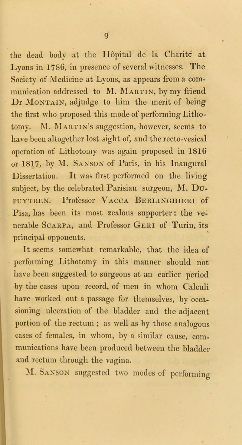 the dead body at the Hopital de la Charitc at Lyons in 1786, in presence of several witnesses. The Society of Medicine at Lyons, as appears from a com- munication addressed to M. Martin, by my friend Dr Montain, adjudge to him the merit of being the first who proposed this mode of performing Litho- tomy. M. Martin’s suggestion, however, seems to have been altogether lost sight of, and the recto-vesical operation of Lithotomy was again proposed in 1816 or 1817, by M. Sanson of Paris, in his Inaugural Dissertation. It w'as first performed on the living subject, by the celebrated Parisian surgeon, M. Du- puytren. Professor Vacca Berlinghieri of Pisa, has been its most zealous supporter: the ve- nerable Scarpa, and Professor Geri of Turin, its principal opponents. It seems somewhat remarkable, that the idea of performing Lithotomy in this manner should not have been suggested to surgeons at an earlier period by the cases upon record, of men in whom Calculi have worked out a passage for themselves, by occa- sioning ulceration of the bladder and the adjacent portion of the rectum ; as well as by those analogous cases of females, in whom, by a similar cause, com- munications have been produced between the bladder and rectum through the vagina. M. Sanson suggested two modes of performing