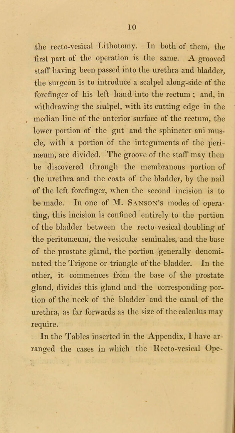 the recto-vesical Lithotomy. In both of them, the first part of the operation is the same. A grooved staff having been passed into the urethra and bladder, the surgeon is to introduce a scalpel along-side of the forefinger of his left hand into the rectum ; and, in withdrawing the scalpel, with its cutting edge in the median line of the anterior surface of the rectum, the lower portion of the gut and the sphincter ani mus- cle, with a portion of the integuments of the peri- nseum, are divided. The groove of the staff may then be discovered through the membranous portion of the urethra and the coats of the bladder, by the nail of the left forefinger, when the second incision is to be made. In one of M. Sanson’s modes of opera- ting, this incision is confined entirely to the portion of the bladder between the recto-vesical doubling of the peritonaeum, the vesiculae seminales, and the base of the prostate gland, the portion generally denomi- nated the Trigone or triangle of the bladder. In the other, it commences from the base of the prostate gland, divides this gland and the corresponding por- tion of the neck of the bladder and the canal of the urethra, as far forwards as the size of the calculus may require. In the Tables inserted in the Appendix, I have ar- ranged the cases in which the Recto-vesical Ope-