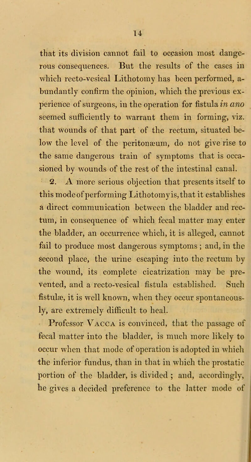 that its division cannot fail to occasion most dange- rous consequences. But the results of the cases in which recto-vesical Lithotomy has been performed, a- bundantly confirm the opinion, which the previous ex- perience of surgeons, in the operation for fistula in ano seemed sufficiently to warrant them in forming, viz. that wounds of that part of the rectum, situated be- low the level of the peritonaeum, do not give rise to the same dangerous train of symptoms that is occa- sioned by wounds of the rest of the intestinal canal. 2. A more serious objection that presents itself to this modeof performing Lithotomyis,that it establishes a direct communication between the bladder and rec- tum, in consequence of which fecal matter may enter the bladder, an occurrence which, it is alleged, cannot fail to produce most dangerous symptoms ; and, in the second place, the urine escaping into the rectum by the wound, its complete cicatrization may be pre- vented, and a recto-vesical fistula established. Such fistulas, it is well known, when they occur spontaneous- ly, are extremely difficult to heal. Professor Vacca is convinced, that the passage of fecal matter into the bladder, is much more likely to occur when that mode of operation is adopted in which the inferior fundus, than in that in which the prostatic portion of the bladder, is divided ; and, accordingly, he gives a decided preference to the latter mode of