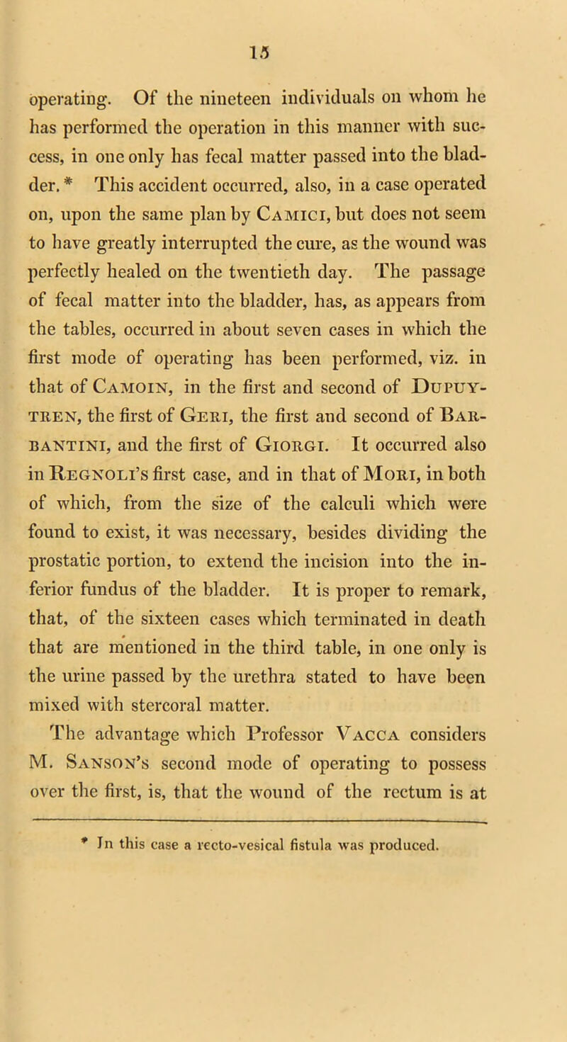 operating. Of the nineteen individuals on whom he has performed the operation in this manner with suc- cess, in one only has fecal matter passed into the blad- der. * This accident occurred, also, in a case operated on, upon the same plan by Camici, hut does not seem to have greatly interrupted the cure, as the wound was perfectly healed on the twentieth day. The passage of fecal matter into the bladder, has, as appears from the tables, occurred in about seven cases in which the first mode of operating has been performed, viz. in that of Camoin, in the first and second of Dupuy- tren, the first of Geri, the first and second of Bar- bantini, and the first of Giorgi. It occurred also in Regno Li’s first case, and in that of Mori, in both of which, from the size of the calculi which were found to exist, it was necessary, besides dividing the prostatic portion, to extend the incision into the in- ferior fundus of the bladder. It is proper to remark, that, of the sixteen cases which terminated in death that are mentioned in the third table, in one only is the urine passed by the urethra stated to have been mixed with stercoral matter. The advantage which Professor Vacca considers M. Sanson’s second mode of operating to possess over the first, is, that the wound of the rectum is at * In this case a recto-vesical fistula was produced.