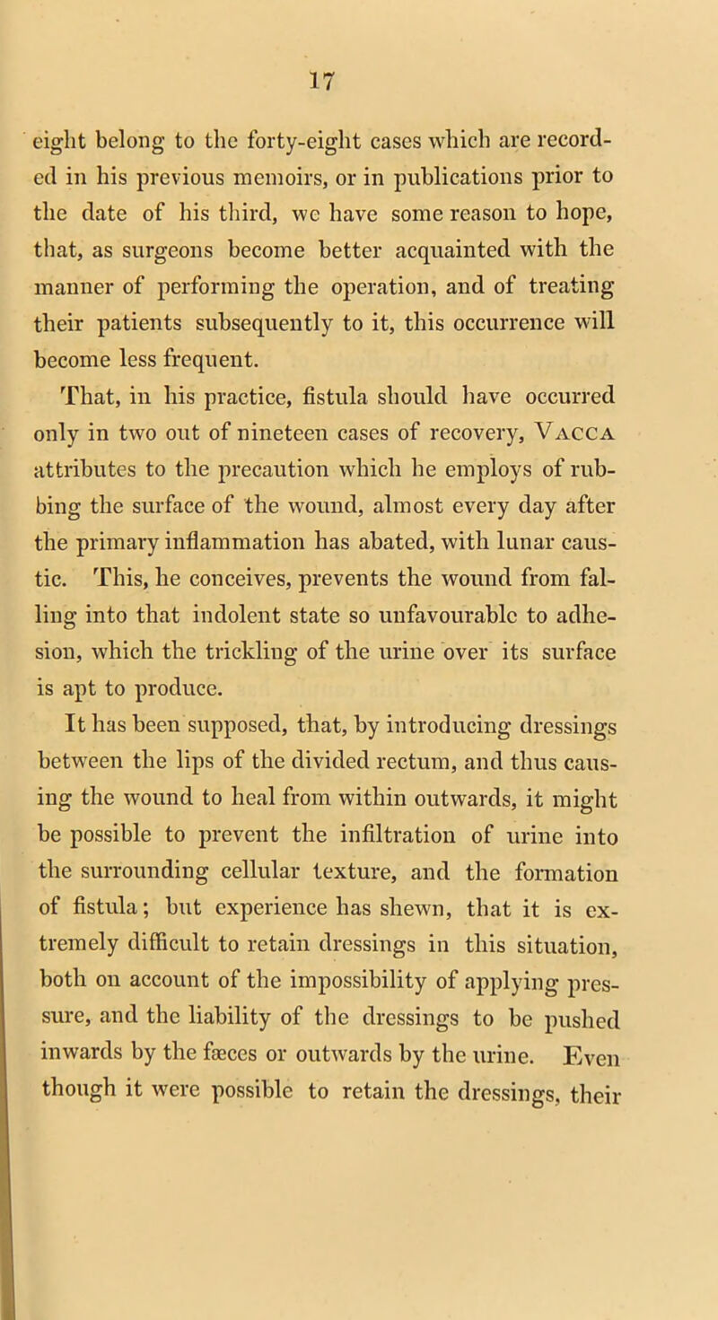 eight belong to the forty-eight cases which are record- ed in his previous memoirs, or in publications prior to the date of his third, we have some reason to hope, that, as surgeons become better acquainted with the manner of performing the operation, and of treating their patients subsequently to it, this occurrence will become less frequent. That, in his practice, fistula should have occurred only in two out of nineteen cases of recovery, Vacca attributes to the precaution which he employs of rub- bing the surface of the wound, almost every day after the primary inflammation has abated, with lunar caus- tic. This, he conceives, prevents the wound from fal- ling into that indolent state so unfavourable to adhe- sion, which the trickling of the urine over its surface is apt to produce. It has been supposed, that, by introducing dressings between the lips of the divided rectum, and thus caus- ing the wound to heal from within outwards, it might be possible to prevent the infiltration of urine into the surrounding cellular texture, and the formation of fistula; but experience has shewn, that it is ex- tremely difficult to retain dressings in this situation, both on account of the impossibility of applying pres- sure, and the liability of the dressings to be pushed inwards by the faeces or outwards by the urine. Even though it were possible to retain the dressings, their