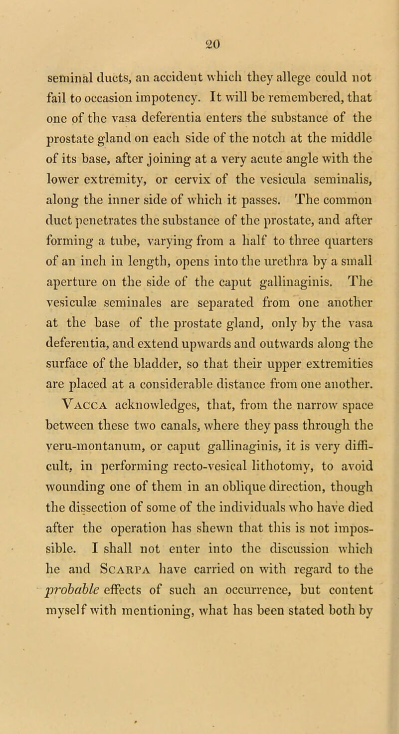 seminal ducts, an accident which they allege could not fail to occasion impotency. It will be remembered, that one of the vasa deferentia enters the substance of the prostate gland on each side of the notch at the middle of its base, after joining at a very acute angle with the lower extremity, or cervix of the vesicula seminalis, along the inner side of which it passes. The common duct penetrates the substance of the prostate, and after forming a tube, varying from a half to three quarters of an inch in length, opens into the urethra by a small aperture on the side of the caput gallinaginis. The vesicula) seminales are separated from one another at the base of the prostate gland, only by the vasa deferentia, and extend upwards and outwards along the surface of the bladder, so that their upper extremities are placed at a considerable distance from one another. Vacca acknowledges, that, from the narrow space between these two canals, where they pass through the veru-montanum, or caput gallinaginis, it is very diffi- cult, in performing recto-vesical lithotomy, to avoid wounding one of them in an oblique direction, though the dissection of some of the individuals who have died after the operation has shewn that this is not impos- sible. I shall not enter into the discussion which he and Scarpa have carried on with regard to the probable effects of such an occurrence, but content myself with mentioning, what has been stated both by