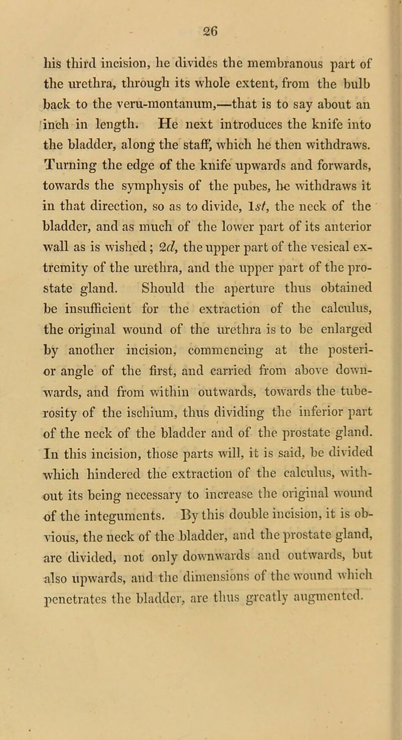 his third incision, he divides the membranous part of the urethra, through its whole extent, from the bulb back to the veru-montanum,—that is to say about an inch in length. He next introduces the knife into the bladder, along the staff, which he then withdraws. Turning the edge of the knife upwards and forwards, towards the symphysis of the pubes, lie withdraws it in that direction, so as to divide, 1st, the neck of the bladder, and as much of the lower part of its anterior wall as is wished; 2cl, the upper part of the vesical ex- tremity of the urethra, and the upper part of the pro- state gland. Should the aperture thus obtained be insufficient for the extraction of the calculus, the original wound of the urethra is to be enlarged by another incision, commencing at the posteri- or angle of the first, and carried from above down- wards, and from within outwards, towards the tube- rosity of the ischium, thus dividing the inferior part of the neck of the bladder and of the prostate gland. In this incision, those parts will, it is said, be divided which hindered the extraction of the calculus, with- out its being necessary to increase the original wound of the integuments. By this double incision, it is ob- vious, the neck of the bladder, and the prostate gland, are divided, not only downwards and outwards, but also upwards, and the dimensions of the wound which penetrates the bladder, are thus greatly augmented.