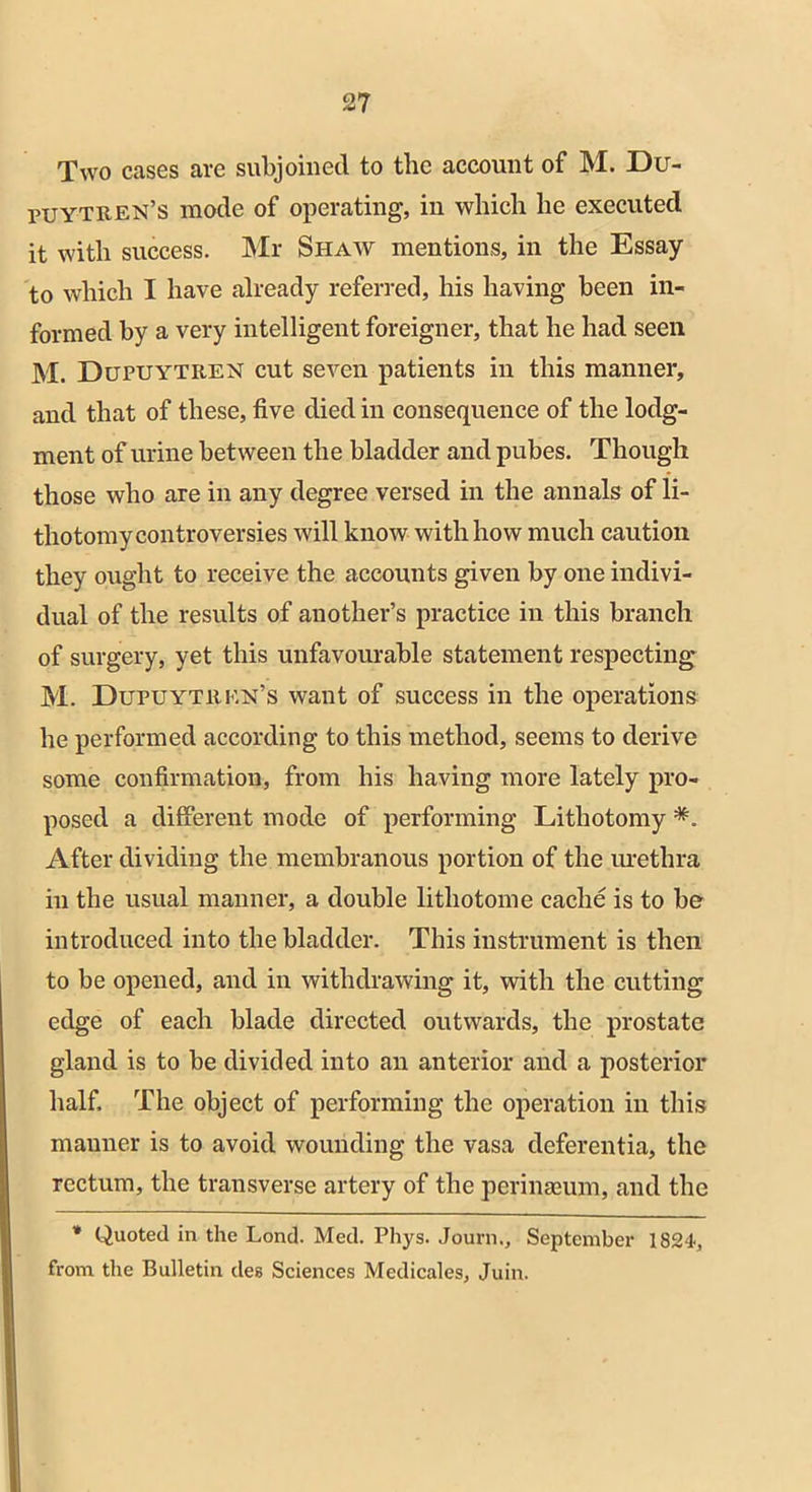 Two cases are subjoined to the account of M. Du- puytren’s mode of operating, in which he executed it with success. Mr Shaw mentions, in the Essay to which I have already referred, his having been in- formed by a very intelligent foreigner, that he had seen M. Dupuytren cut seven patients in this manner, and that of these, five died in consequence of the lodg- ment of urine between the bladder and pubes. Though those who are in any degree versed in the annals of li- thotomy controversies will know with how much caution they ought to receive the accounts given by one indivi- dual of the results of another’s practice in this branch of surgery, yet this unfavourable statement respecting M. Dupuytrkn’s want of success in the operations he performed according to this method, seems to derive some confirmation, from his having more lately pro- posed a different mode of performing Lithotomy *. After dividing the membranous portion of the urethra in the usual manner, a double lithotome cache is to be introduced into the bladder. This instrument is then to be opened, and in withdrawing it, with the cutting edge of each blade directed outwards, the prostate gland is to be divided into an anterior and a posterior half. The object of performing the operation in this manner is to avoid wounding the vasa deferentia, the rectum, the transverse artery of the perinaeum, and the * Quoted in the Lond. Med. Phys. Journ., September 1824, from the Bulletin deg Sciences Medicales, Juin.