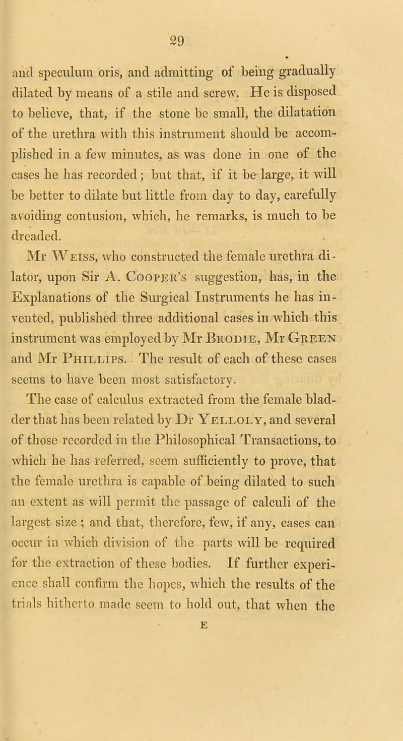 and speculum oris, and admitting of being gradually dilated by means of a stile and screw. He is disposed to believe, that, if the stone be small, the dilatation of the urethra with this instrument should be accom- plished in a few minutes, as was done in one of the cases he lias recorded; but that, if it be large, it will be better to dilate but little from day to day, carefully avoiding contusion, which, he remarks, is much to be dreaded. Mr Weiss, who constructed the female urethra di- lator, upon Sir A. Cooper’s suggestion, has, in the Explanations of the Surgical Instruments he has in- vented, published three additional cases in which this instrument was employed by Mr Beodie, Mr Geeen and Mr Phillips. The result of each of these cases seems to have been most satisfactory. The case of calculus extracted from the female blad- der that has been related by Dr Yelloly, and several of those recorded in the Philosophical Transactions, to which he has referred, seem sufficiently to prove, that the female urethra is capable of being dilated to such an extent as will permit the passage of calculi of the largest size ; and that, therefore, few, if any, cases can occur in which division of the parts will be required for the extraction of these bodies. If further experi- ence shall confirm the hopes, which the results of the trials hitherto made seem to hold out, that when the E