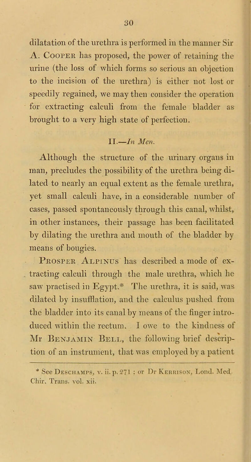 dilatation of the urethra is performed in the manner Sir A. Cooper has proposed, the power of retaining the urine (the loss of which forms so serious an objection to the incision of the urethra) is either not lost or speedily regained, we may then consider the operation for extracting calculi from the female bladder as brought to a very high state of perfection. II.—In Men. Although the structure of the urinary organs in man, precludes the possibility of the urethra being di- lated to nearly an equal extent as the female urethra, yet small calculi have, in a considerable number of cases, passed spontaneously through this canal, whilst, in other instances, their passage has been facilitated by dilating the urethra and mouth of the bladder by means of bougies. Prosper Alpinus has described a mode of ex- tracting calculi through the male urethra, which he saw practised in Egypt.* The urethra, it is said, was dilated by insufflation, and the calculus pushed from the bladder into its canal by means of the finger intro- duced within the rectum. I owe to the kindness of Mr Benjamin Bell, the following brief descrip- tion of an instrument, that was employed by a patient * See Desciiamps, v. ii. p. 271 or Dr Kerrison, Lond. Med Chir. Trans, vol. xii.