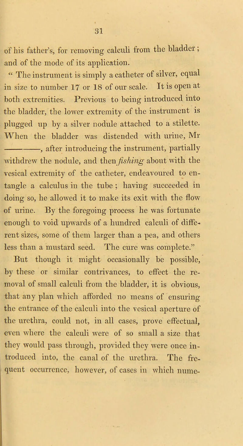 of his father’s, for removing calculi from the bladder; and of the mode of its application. “ The instrument is simply a catheter of silver, equal in size to number 17 or 18 of our scale. It is open at both extremities. Previous to being introduced into the bladder, the lower extremity of the instrument is plugged up by a silver nodule attached to a stilette. When the bladder was distended with urine, Mr , after introducing the instrument, partially withdrew the nodule, and then fishing about with the vesical extremity of the catheter, endeavoured to en- tangle a calculus in the tube ; having succeeded in doing so, he allowed it to make its exit with the flow of urine. By the foregoing process he was fortunate enough to void upwards of a hundred calculi of diffe- rent sizes, some of them larger than a pea, and others less than a mustard seed. The cure was complete.” But though it might occasionally be possible, by these or similar contrivances, to effect the re- moval of small calculi from the bladder, it is obvious, that any plan which afforded no means of ensuring the entrance of the calculi into the vesical aperture of the urethra, could not, in all cases, prove effectual, even where the calculi were of so small a size that they would pass through, provided they were once in- troduced into, the canal of the urethra. The fre- quent occurrence, however, of cases in which mime-