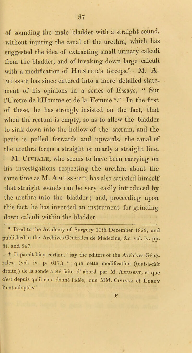 of sounding the male bladder with a straight sound, without injuring the canal of the urethra, which has suggested the idea of extracting small urinary calculi from the bladder, and of breaking down large calculi with a modification of Hunter’s forceps.” M. A- mussat has since entered into a more detailed state- ment of his opinions in a series of Essays, “ Sur l’Uretre de l’Homme et de la Femme In the first of these, he has strongly insisted on the fact, that when the rectum is empty, so as to allow the bladder to sink down into the hollow of the sacrum, and the penis is pulled forwards and upwards, the canal of the urethra forms a straight or nearly a straight line. M. Civiale, who seems to have been carrying on his investigations respecting the urethra about the same time as M. Amussat-J-, has also satisfied himself that straight sounds can be very easily introduced by the urethra into the bladder; and, proceeding upon this fact, he has invented an instrument for grinding down calculi within the bladder. * Read to the Academy of Surgery 11th December 1823, and published in the Archives Generales de Medecine, &c. vol. iv. pp. 31. and 547- t II parait bien certain,” say the editors of the Archives Gene- rales, (vol. iv. p. 617.) “ que cette modification (tout-a-fait droite,) de la sonde a ete faite d’ abord par M. Amussat, et que c’est depuis qu’il en a donnc l’idee, que MM. Civiale et Leroy 1' ont adoptee.” E