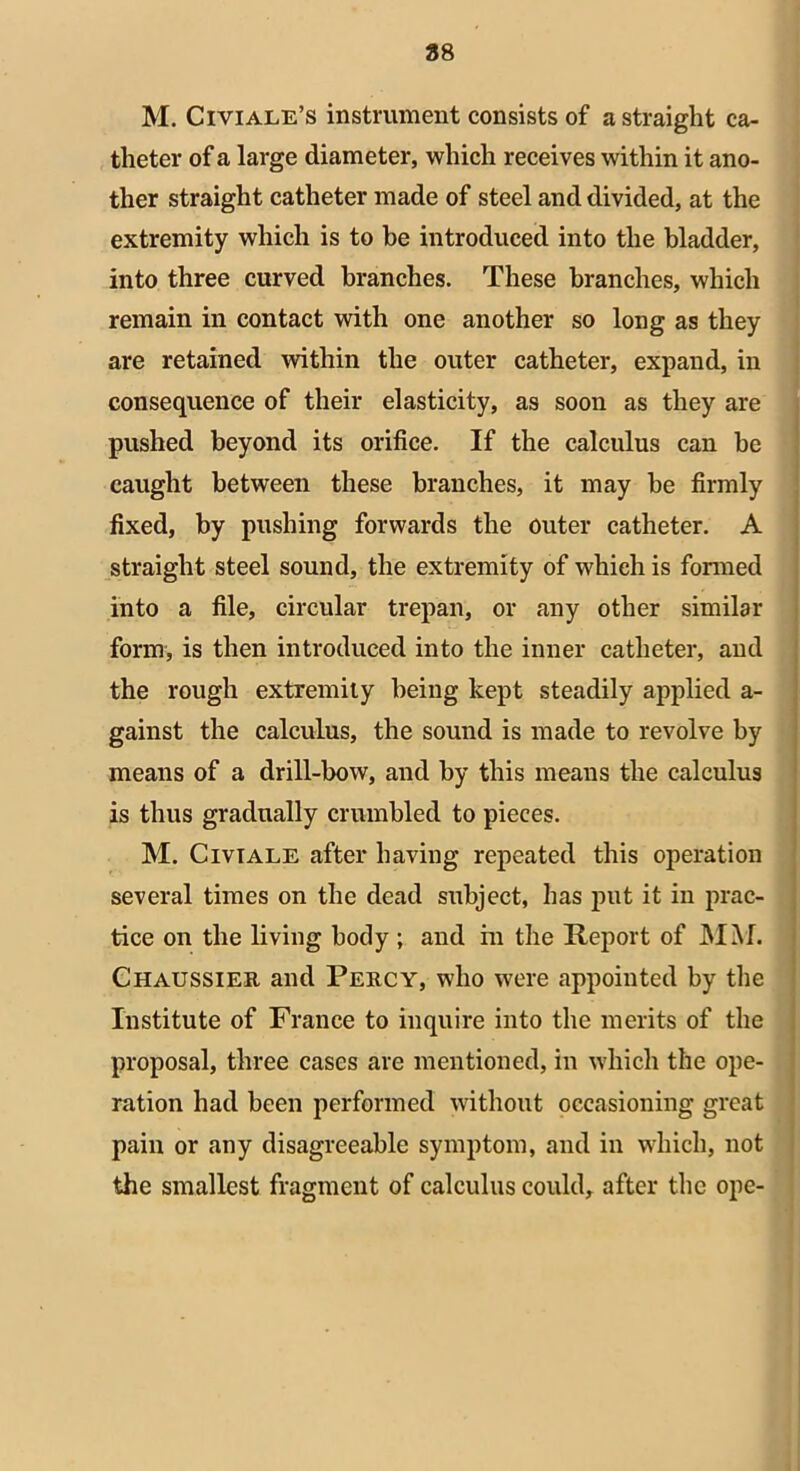 88 M. Civiale’s instrument consists of a straight ca- theter of a large diameter, which receives within it ano- ther straight catheter made of steel and divided, at the extremity which is to be introduced into the bladder, into three curved branches. These branches, which remain in contact with one another so long as they are retained within the outer catheter, expand, in consequence of their elasticity, as soon as they are pushed beyond its orifice. If the calculus can be caught between these branches, it may be firmly fixed, by pushing forwards the outer catheter. A straight steel sound, the extremity of which is formed into a file, circular trepan, or any other similar form, is then introduced into the inner catheter, and the rough extremity being kept steadily applied a- gainst the calculus, the sound is made to revolve by means of a drill-bow, and by this means the calculus is thus gradually crumbled to pieces. M. Civiale after having repeated this operation several times on the dead subject, has put it in prac- tice on the living body ; and in the Report of MM. Chaussier and Percy, who were appointed by the Institute of France to inquire into the merits of the proposal, three cases are mentioned, in which the ope- ration had been performed without occasioning great pain or any disagreeable symptom, and in which, not the smallest fragment of calculus could, after the ope-