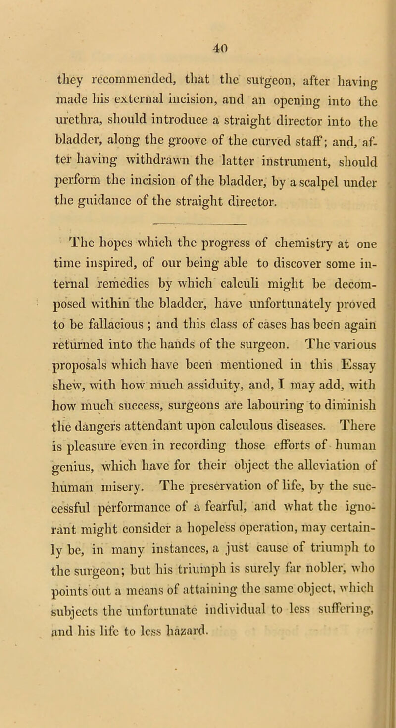 they recommended, that the surgeon, after having made his external incision, and an opening into the urethra, should introduce a straight director into the bladder, along the groove of the curved staff; and, af- ter having withdrawn the latter instrument, should perform the incision of the bladder, by a scalpel under the guidance of the straight director. The hopes which the progress of chemistry at one time inspired, of our being able to discover some in- ternal remedies by which calculi might be decom- posed within the bladder, have unfortunately proved to be fallacious ; and this class of cases has been again returned into the hands of the surgeon. The various proposals which have been mentioned in this Essay shew, with how much assiduity, and, I may add, with how much success, surgeons are labouring to diminish the dangers attendant upon calculous diseases. There is pleasure even in recording those efforts of human genius, which have for their object the alleviation of human misery. The preservation of life, by the suc- cessful performance of a fearful, and what the igno- rant might consider a hopeless operation, may certain- ly be, in many instances, a just cause of triumph to the surgeon; but his triumph is surely far nobler, who points out a means of attaining the same object, which subjects the unfortunate individual to less suffering, and his life to less hazard.