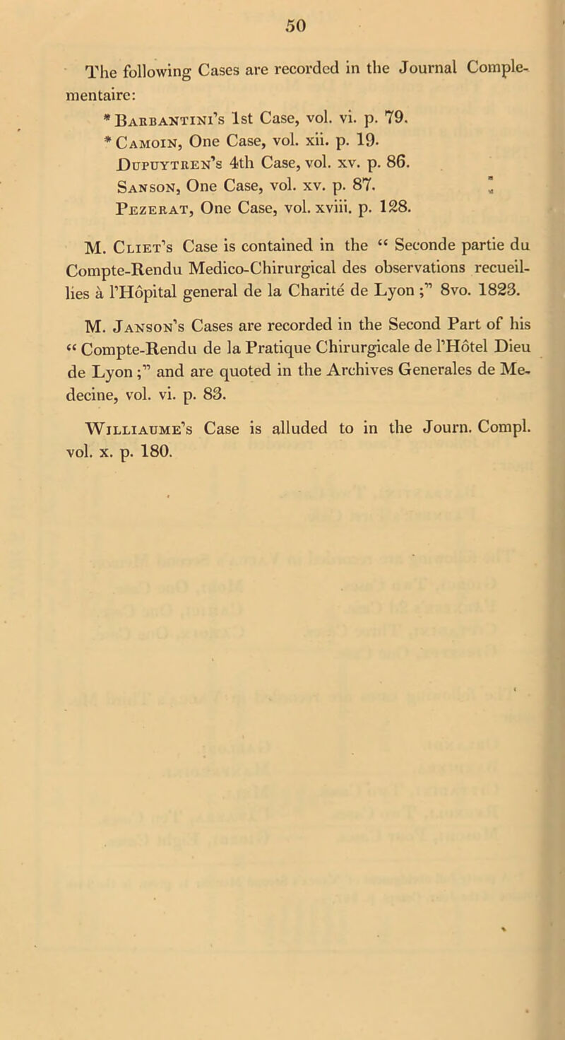 The following Cases are recorded in the Journal Comple- mentaire: * Barbantini’s 1st Case, vol. vi. p. 79. * Camoin, One Case, vol. xii. p. 19. Dupuytren’s 4th Case, vol. xv. p. 86. Sanson, One Case, vol. xv. p. 87. Pezerat, One Case, vol. xviii. p. 128. M. Cliet’s Case is contained in the 44 Seconde partie du Compte-Rendu Medico-Chirurgical des observations recueil- lies a l’Hopital general de la Charite de Lyon 8vo. 1823. M. Janson’s Cases are recorded in the Second Part of his 44 Compte-Rendu de la Pratique Chirurgicale de l’Hotel Dieu de Lyonand are quoted in the Archives Generales de Me, decine, vol. vi. p. 83. Wjlliaume’s Case is alluded to in the Journ. Compl. vol. x. p. 180.