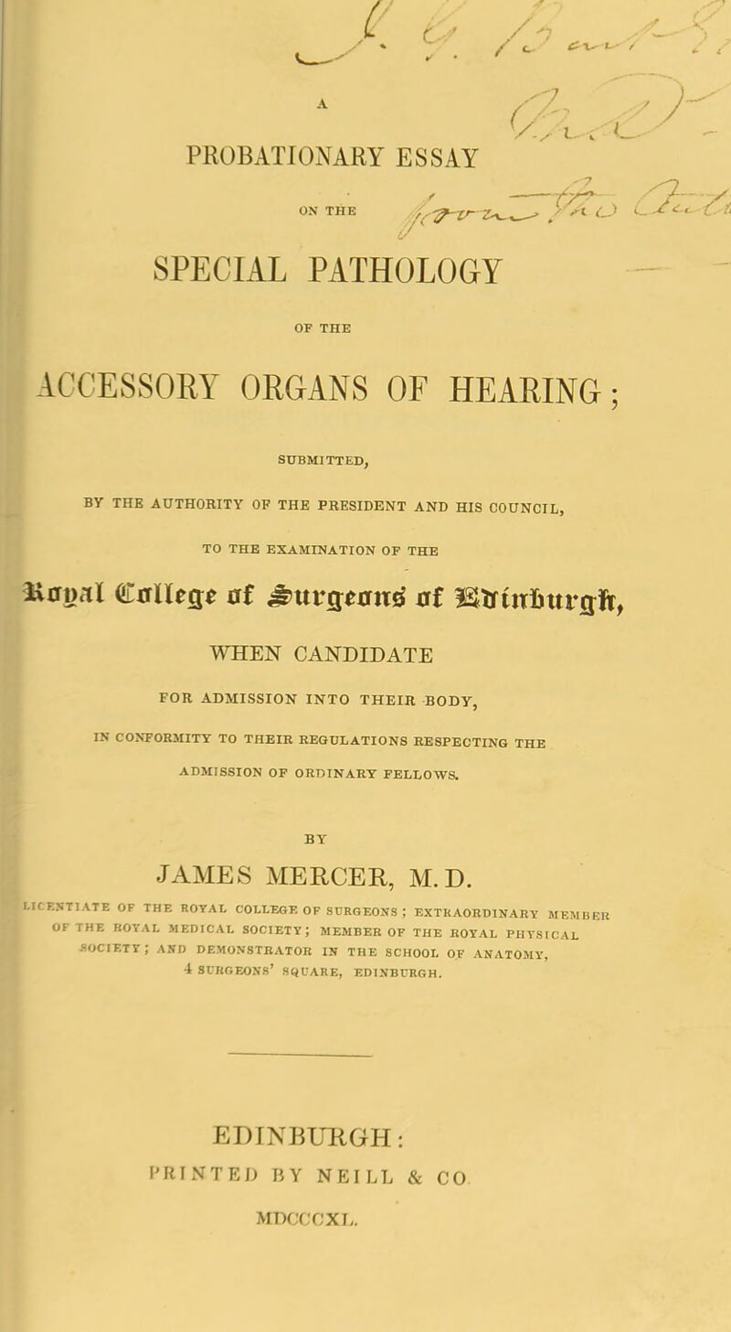 PROBATIONAKY ESSAY ON THE 'i^-!r-Xr-Z^^ > y-^^ SPECIAL PATHOLOGY OF THE ACCESSORY ORGANS OF HEARING; SUBMITTED, BY THE AUTHORITY OF THE PRESIBENT AND HIS COUNCIL, TO THE EXAMINATION OF THE WHEN CANDIDATE FOR ADMISSION INTO THEIR BODY, IN CONFORMITY TO THEIR REGULATIONS RESPECTING THE ADMISSION OF ORDINARY FELLOWS. BY JAMES MERCER, M. D. ICENTIATE OF THE ROYAL COLLEGE OF SURGEONS ; EXTRAORDINARY MEMBER OF THE ROYAL MEDICAL SOCIETY; MEMBER OF THE ROYAL PHYSICAL -society; akd demonstrator in the school of anatomy, 4 surgeons' square, EDINBURGH. EDINBURGH: F'RINTED BY NEILL & CO. MDCCCXL.