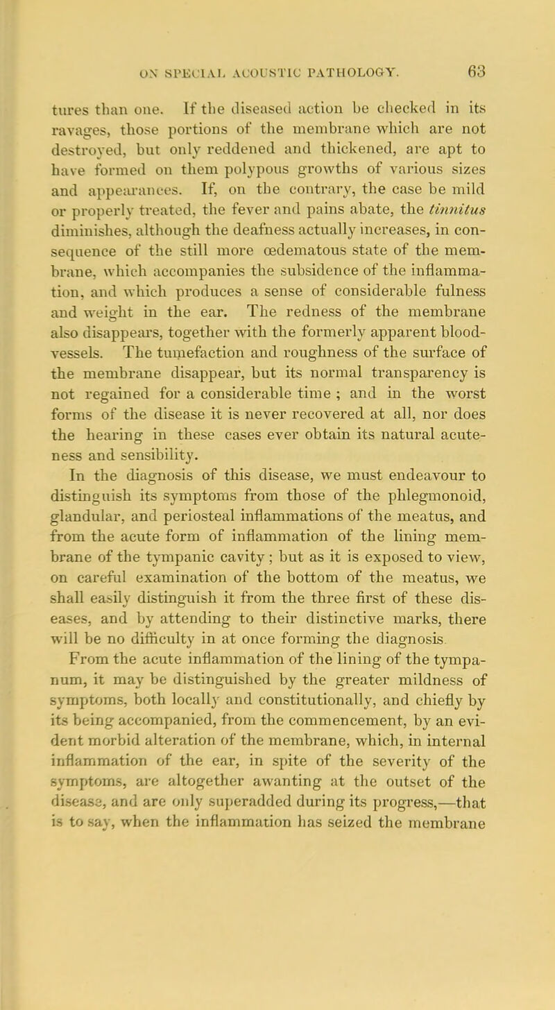 tures than one. If the (.liseased action be checked in its ravages, those portions of the membrane which are not destroyed, but only reddened and thickened, are apt to have formed on them polypous growths of various sizes and appecU-anees. If, on the contrary, the case be mild or properly treated, the fever and pains abate, the tinnitus diminishes, although the deafness actually increases, in con- sequence of the still more oedematous state of the mem- brane, which accompanies the subsidence of the inflamma- tion, and which produces a sense of considerable fulness and weio'ht in the ear. The redness of the membrane also disappeai's, together with the formerly apparent blood- vessels. The tumefaction and roughness of the surface of the membrane disappear, but its normal transpai'ency is not regained for a considerable time ; and in the worst forms of the disease it is never recovered at all, nor does the hearing in these cases ever obtain its natural acute- ness and sensibility. In the diagnosis of this disease, we must endeavour to distinguish its symptoms from those of the phlegmonoid, glandular, and periosteal inflammations of the meatus, and from the acute form of inflammation of the lining mem- brane of the tympanic cavity ; but as it is exposed to view, on careful examination of the bottom of the meatus, we shall easily distinguish it from the three first of these dis- eases, and by attending to their distinctive marks, there will be no difliculty in at once forming the diagnosis. From the acute inflammation of the lining of the tympa- num, it may be distinguished by the greater mildness of symptoms, both locally and constitutionally, and chiefly by its being accompanied, from the commencement, by an evi- dent morbid alteration of the membrane, which, in internal inflammation of the ear, in spite of the severity of the symptoms, are altogether awanting at the outset of the diseas2, and are only superadded during its progress,—that is to say, when the inflammation has seized the membrane