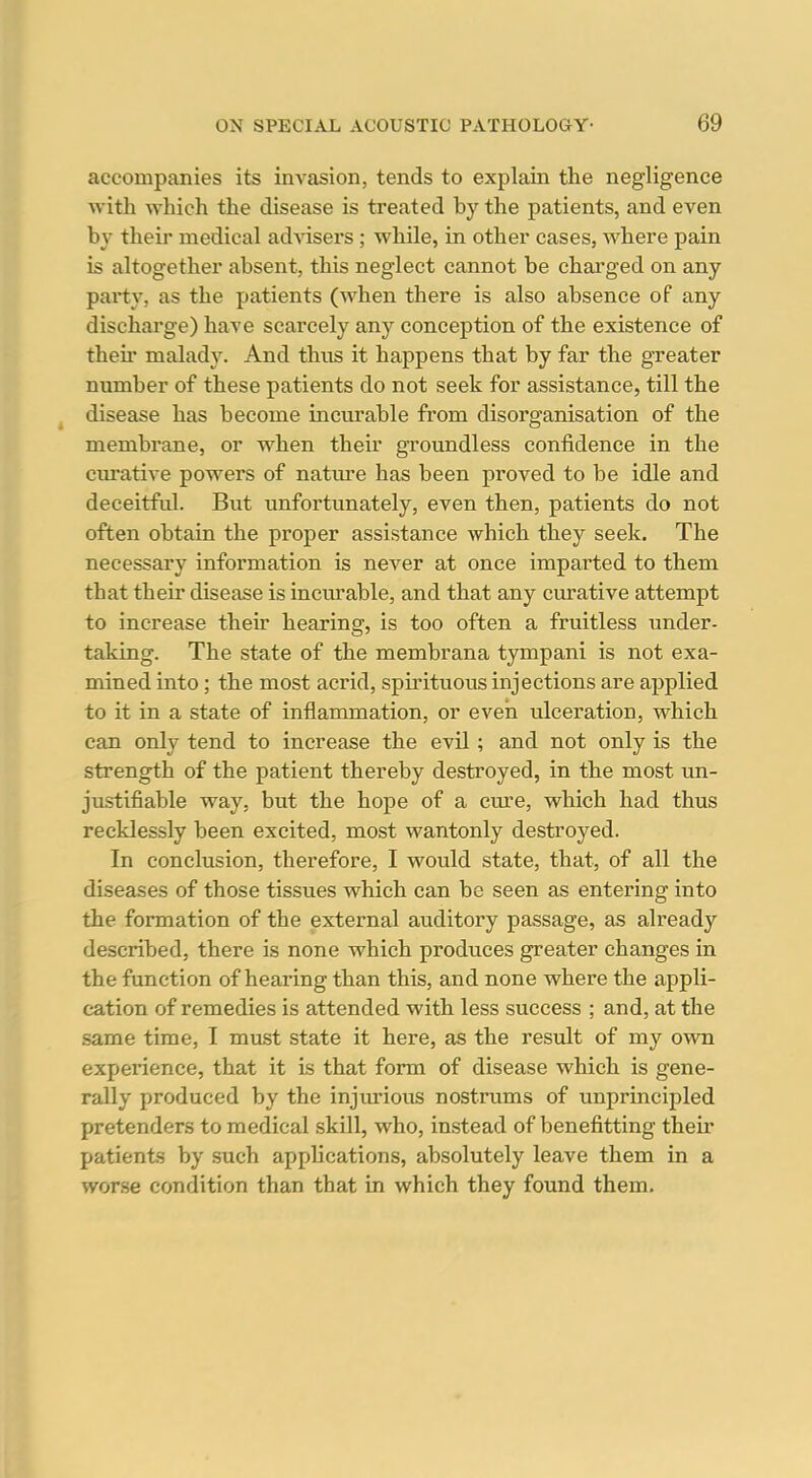 accompanies its invasion, tends to explain the negligence with which the disease is treated by the patients, and even by their medical advisers; while, in other cases, where pain is altogether absent, this neglect cannot be charged on any pai-ty, as the patients (when there is also absence of any discharge) have scarcely any conception of the existence of their malady. And thus it happens that by far the greater number of these patients do not seek for assistance, till the disease has become incurable from disorganisation of the membrane, or when their groundless confidence in the curative powers of nature has been proved to be idle and deceitfid. But unfortunately, even then, patients do not often obtain the proper assistance which they seek. The necessary information is never at once imparted to them that their disease is inctirable, and that any curative attempt to increase their hearing, is too often a fruitless under- taking. The state of the membrana tympani is not exa- mined into; the most acrid, spirituous injections are applied to it in a state of inflammation, or even vilceration, which can only tend to increase the evil; and not only is the strength of the patient thereby destroyed, in the most un- justifiable way, but the hope of a cure, which had thus recklessly been excited, most wantonly destroyed. In conclusion, therefore, I would state, that, of all the diseases of those tissues which can be seen as entering into the formation of the external auditory passage, as already described, there is none which produces greater changes in the function of hearing than this, and none where the appli- cation of remedies is attended with less success ; and, at the same time, I must state it here, as the result of my own experience, that it Is that form of disease which is gene- rally produced by the injiu-ious nostrums of unprincipled pretenders to medical skill, who, instead of benefitting then* patients by such apphcations, absolutely leave them in a wor.se condition than that in which they found them.
