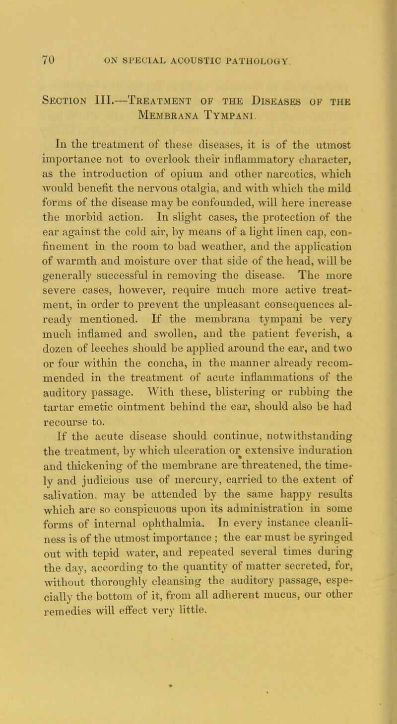 Section III.—Treatment of the Diseases of the Membrana Tympani. In the treatment of these diseases, it is of the utmost importance not to over-look their inflammatory character, as the introduction of opium and other narcotics, which would benefit the nervous otalgia, and with which the mild forms of the disease may be confounded, will here increase the morbid action. In slight cases, the protection of the ear against the cold air, by means of a light linen cap, con- finement in the room to bad weather, and the application of warmth and moisture over that side of the head, will be generally successful in removing the disease. The more severe cases, however, require much more active treat- ment, in order to prevent the unpleasant consequences al- ready mentioned. If the membrana tympani be very much inflamed and swollen, and the patient feverish, a dozen of leeches should be applied around the ear, and two or four within the concha, in the manner already recom- mended in the treatment of acute inflammations of the auditory passage. With these, blistering or rubbing the tartar emetic ointment behind the eai*, should also be had recourse to. If the acute disease should continue, notwithstanding the treatment, by which ulceration or extensive induration and thickening of the membrane are threatened, the time- ly and judicious use of mercury, carried to the extent of salivation, may be attended by the same happy results which are so conspicuous upon its administration in some forms of internal ophthalmia. In every instance cleanli- ness is of the utmost importance ; the eai- must be syringed out with tepid water, and repeated several tmies during the day, according to the quantity of matter secreted, for, without thoroughly cleansing the auditory passage, espe- cially the bottom of it, from all adherent mucus, our other remedies will effect very little.